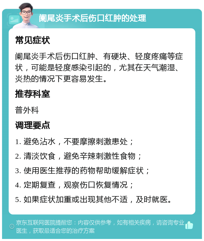 阑尾炎手术后伤口红肿的处理 常见症状 阑尾炎手术后伤口红肿、有硬块、轻度疼痛等症状，可能是轻度感染引起的，尤其在天气潮湿、炎热的情况下更容易发生。 推荐科室 普外科 调理要点 1. 避免沾水，不要摩擦刺激患处； 2. 清淡饮食，避免辛辣刺激性食物； 3. 使用医生推荐的药物帮助缓解症状； 4. 定期复查，观察伤口恢复情况； 5. 如果症状加重或出现其他不适，及时就医。