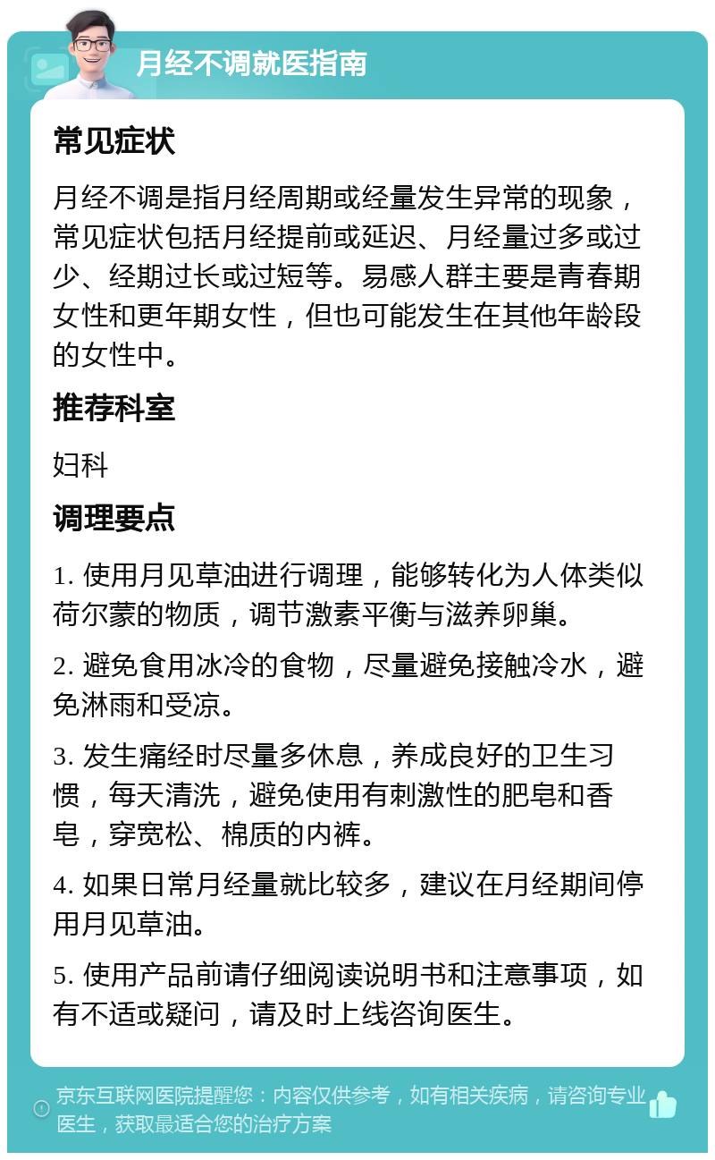 月经不调就医指南 常见症状 月经不调是指月经周期或经量发生异常的现象，常见症状包括月经提前或延迟、月经量过多或过少、经期过长或过短等。易感人群主要是青春期女性和更年期女性，但也可能发生在其他年龄段的女性中。 推荐科室 妇科 调理要点 1. 使用月见草油进行调理，能够转化为人体类似荷尔蒙的物质，调节激素平衡与滋养卵巢。 2. 避免食用冰冷的食物，尽量避免接触冷水，避免淋雨和受凉。 3. 发生痛经时尽量多休息，养成良好的卫生习惯，每天清洗，避免使用有刺激性的肥皂和香皂，穿宽松、棉质的内裤。 4. 如果日常月经量就比较多，建议在月经期间停用月见草油。 5. 使用产品前请仔细阅读说明书和注意事项，如有不适或疑问，请及时上线咨询医生。