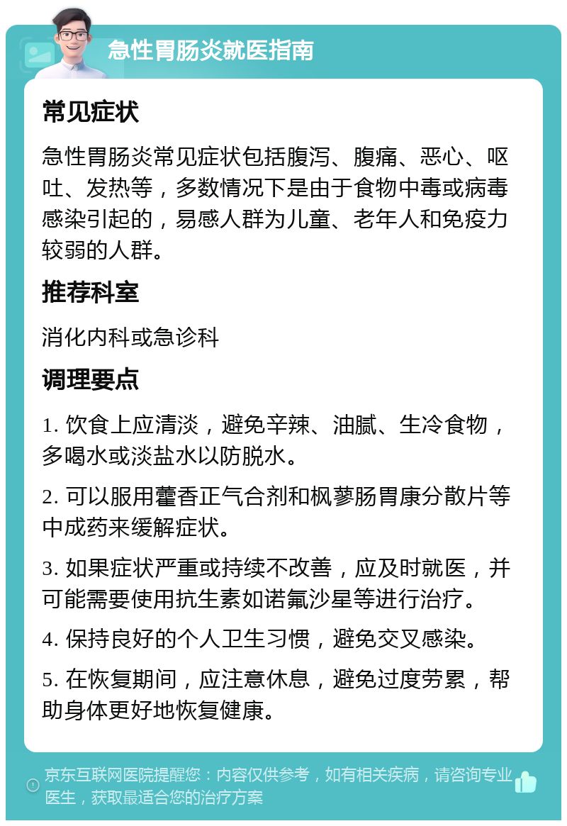 急性胃肠炎就医指南 常见症状 急性胃肠炎常见症状包括腹泻、腹痛、恶心、呕吐、发热等，多数情况下是由于食物中毒或病毒感染引起的，易感人群为儿童、老年人和免疫力较弱的人群。 推荐科室 消化内科或急诊科 调理要点 1. 饮食上应清淡，避免辛辣、油腻、生冷食物，多喝水或淡盐水以防脱水。 2. 可以服用藿香正气合剂和枫蓼肠胃康分散片等中成药来缓解症状。 3. 如果症状严重或持续不改善，应及时就医，并可能需要使用抗生素如诺氟沙星等进行治疗。 4. 保持良好的个人卫生习惯，避免交叉感染。 5. 在恢复期间，应注意休息，避免过度劳累，帮助身体更好地恢复健康。