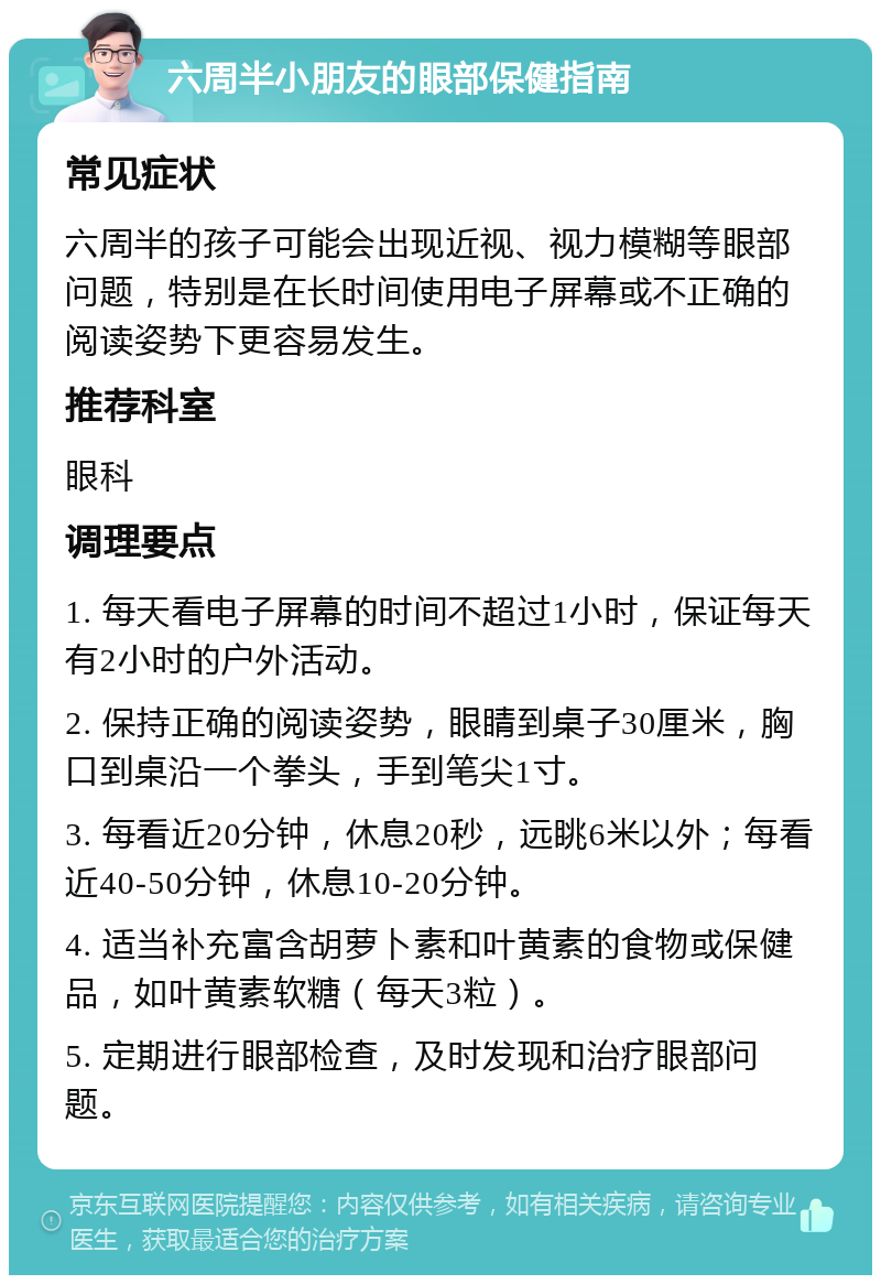 六周半小朋友的眼部保健指南 常见症状 六周半的孩子可能会出现近视、视力模糊等眼部问题，特别是在长时间使用电子屏幕或不正确的阅读姿势下更容易发生。 推荐科室 眼科 调理要点 1. 每天看电子屏幕的时间不超过1小时，保证每天有2小时的户外活动。 2. 保持正确的阅读姿势，眼睛到桌子30厘米，胸口到桌沿一个拳头，手到笔尖1寸。 3. 每看近20分钟，休息20秒，远眺6米以外；每看近40-50分钟，休息10-20分钟。 4. 适当补充富含胡萝卜素和叶黄素的食物或保健品，如叶黄素软糖（每天3粒）。 5. 定期进行眼部检查，及时发现和治疗眼部问题。