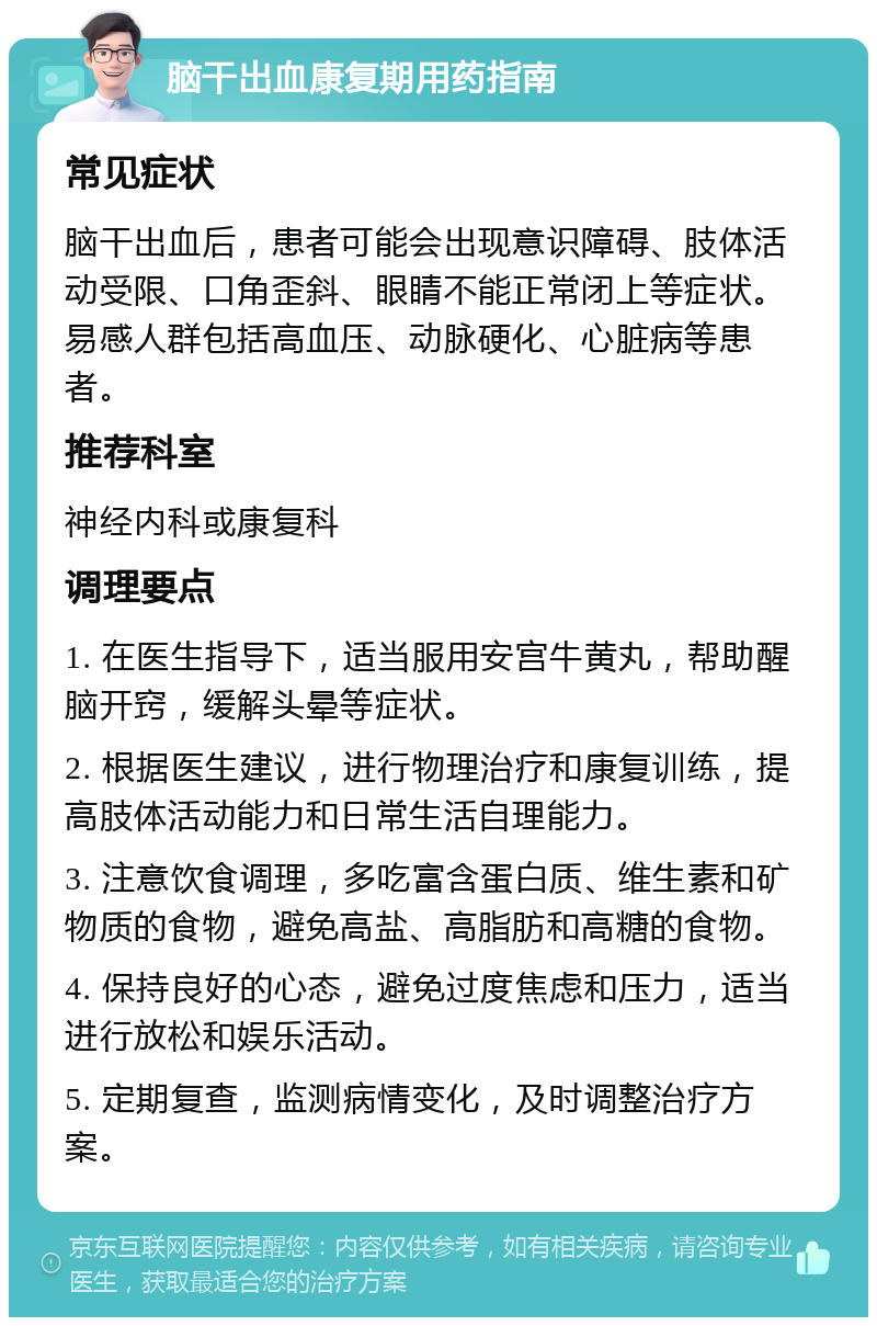 脑干出血康复期用药指南 常见症状 脑干出血后，患者可能会出现意识障碍、肢体活动受限、口角歪斜、眼睛不能正常闭上等症状。易感人群包括高血压、动脉硬化、心脏病等患者。 推荐科室 神经内科或康复科 调理要点 1. 在医生指导下，适当服用安宫牛黄丸，帮助醒脑开窍，缓解头晕等症状。 2. 根据医生建议，进行物理治疗和康复训练，提高肢体活动能力和日常生活自理能力。 3. 注意饮食调理，多吃富含蛋白质、维生素和矿物质的食物，避免高盐、高脂肪和高糖的食物。 4. 保持良好的心态，避免过度焦虑和压力，适当进行放松和娱乐活动。 5. 定期复查，监测病情变化，及时调整治疗方案。