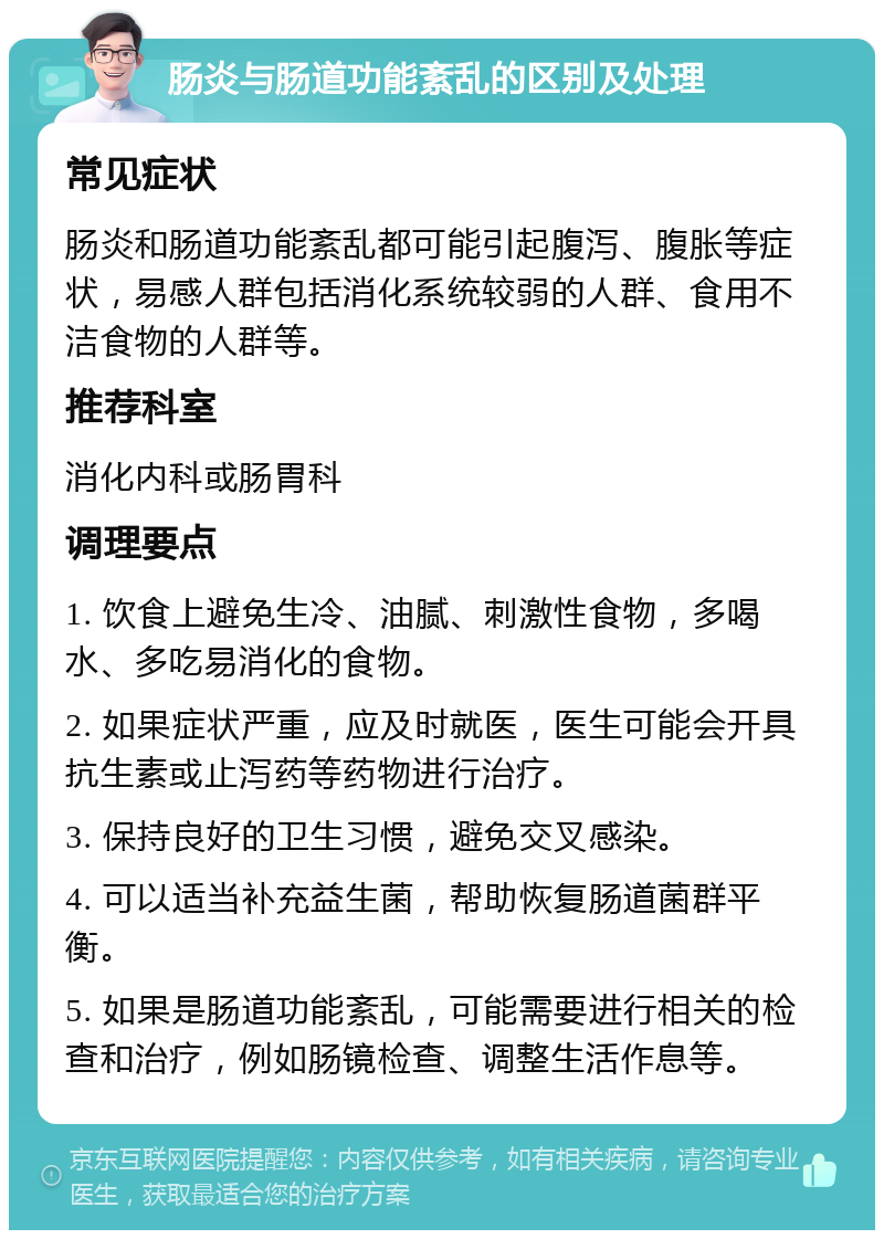 肠炎与肠道功能紊乱的区别及处理 常见症状 肠炎和肠道功能紊乱都可能引起腹泻、腹胀等症状，易感人群包括消化系统较弱的人群、食用不洁食物的人群等。 推荐科室 消化内科或肠胃科 调理要点 1. 饮食上避免生冷、油腻、刺激性食物，多喝水、多吃易消化的食物。 2. 如果症状严重，应及时就医，医生可能会开具抗生素或止泻药等药物进行治疗。 3. 保持良好的卫生习惯，避免交叉感染。 4. 可以适当补充益生菌，帮助恢复肠道菌群平衡。 5. 如果是肠道功能紊乱，可能需要进行相关的检查和治疗，例如肠镜检查、调整生活作息等。