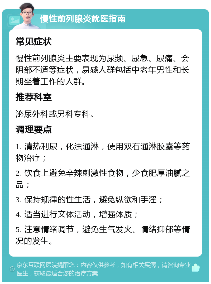 慢性前列腺炎就医指南 常见症状 慢性前列腺炎主要表现为尿频、尿急、尿痛、会阴部不适等症状，易感人群包括中老年男性和长期坐着工作的人群。 推荐科室 泌尿外科或男科专科。 调理要点 1. 清热利尿，化浊通淋，使用双石通淋胶囊等药物治疗； 2. 饮食上避免辛辣刺激性食物，少食肥厚油腻之品； 3. 保持规律的性生活，避免纵欲和手淫； 4. 适当进行文体活动，增强体质； 5. 注意情绪调节，避免生气发火、情绪抑郁等情况的发生。