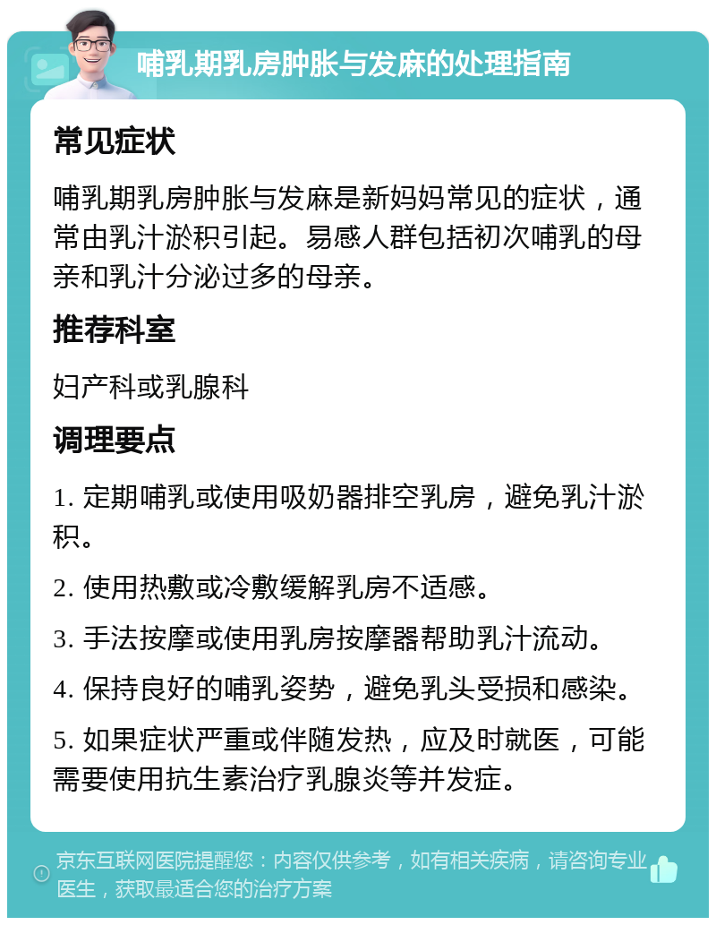 哺乳期乳房肿胀与发麻的处理指南 常见症状 哺乳期乳房肿胀与发麻是新妈妈常见的症状，通常由乳汁淤积引起。易感人群包括初次哺乳的母亲和乳汁分泌过多的母亲。 推荐科室 妇产科或乳腺科 调理要点 1. 定期哺乳或使用吸奶器排空乳房，避免乳汁淤积。 2. 使用热敷或冷敷缓解乳房不适感。 3. 手法按摩或使用乳房按摩器帮助乳汁流动。 4. 保持良好的哺乳姿势，避免乳头受损和感染。 5. 如果症状严重或伴随发热，应及时就医，可能需要使用抗生素治疗乳腺炎等并发症。