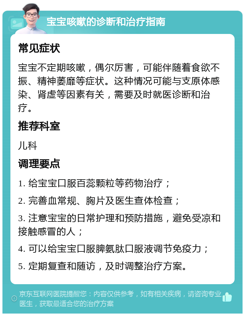 宝宝咳嗽的诊断和治疗指南 常见症状 宝宝不定期咳嗽，偶尔厉害，可能伴随着食欲不振、精神萎靡等症状。这种情况可能与支原体感染、肾虚等因素有关，需要及时就医诊断和治疗。 推荐科室 儿科 调理要点 1. 给宝宝口服百蕊颗粒等药物治疗； 2. 完善血常规、胸片及医生查体检查； 3. 注意宝宝的日常护理和预防措施，避免受凉和接触感冒的人； 4. 可以给宝宝口服脾氨肽口服液调节免疫力； 5. 定期复查和随访，及时调整治疗方案。