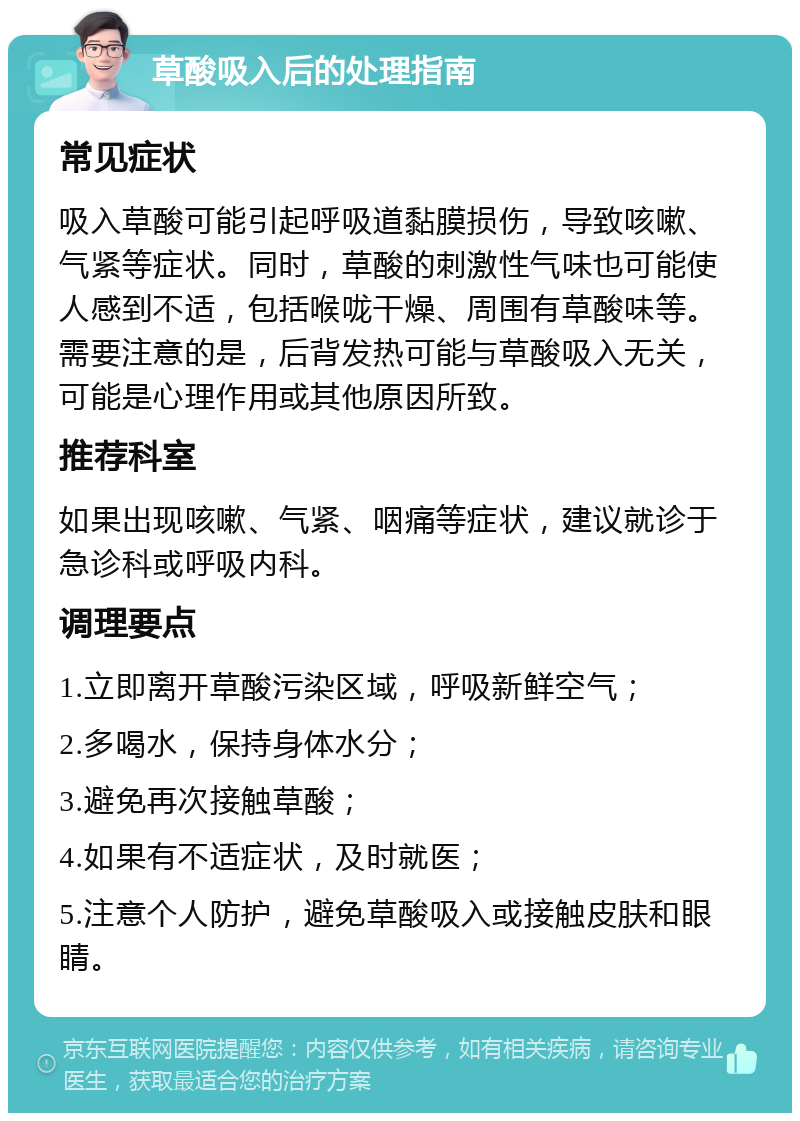 草酸吸入后的处理指南 常见症状 吸入草酸可能引起呼吸道黏膜损伤，导致咳嗽、气紧等症状。同时，草酸的刺激性气味也可能使人感到不适，包括喉咙干燥、周围有草酸味等。需要注意的是，后背发热可能与草酸吸入无关，可能是心理作用或其他原因所致。 推荐科室 如果出现咳嗽、气紧、咽痛等症状，建议就诊于急诊科或呼吸内科。 调理要点 1.立即离开草酸污染区域，呼吸新鲜空气； 2.多喝水，保持身体水分； 3.避免再次接触草酸； 4.如果有不适症状，及时就医； 5.注意个人防护，避免草酸吸入或接触皮肤和眼睛。