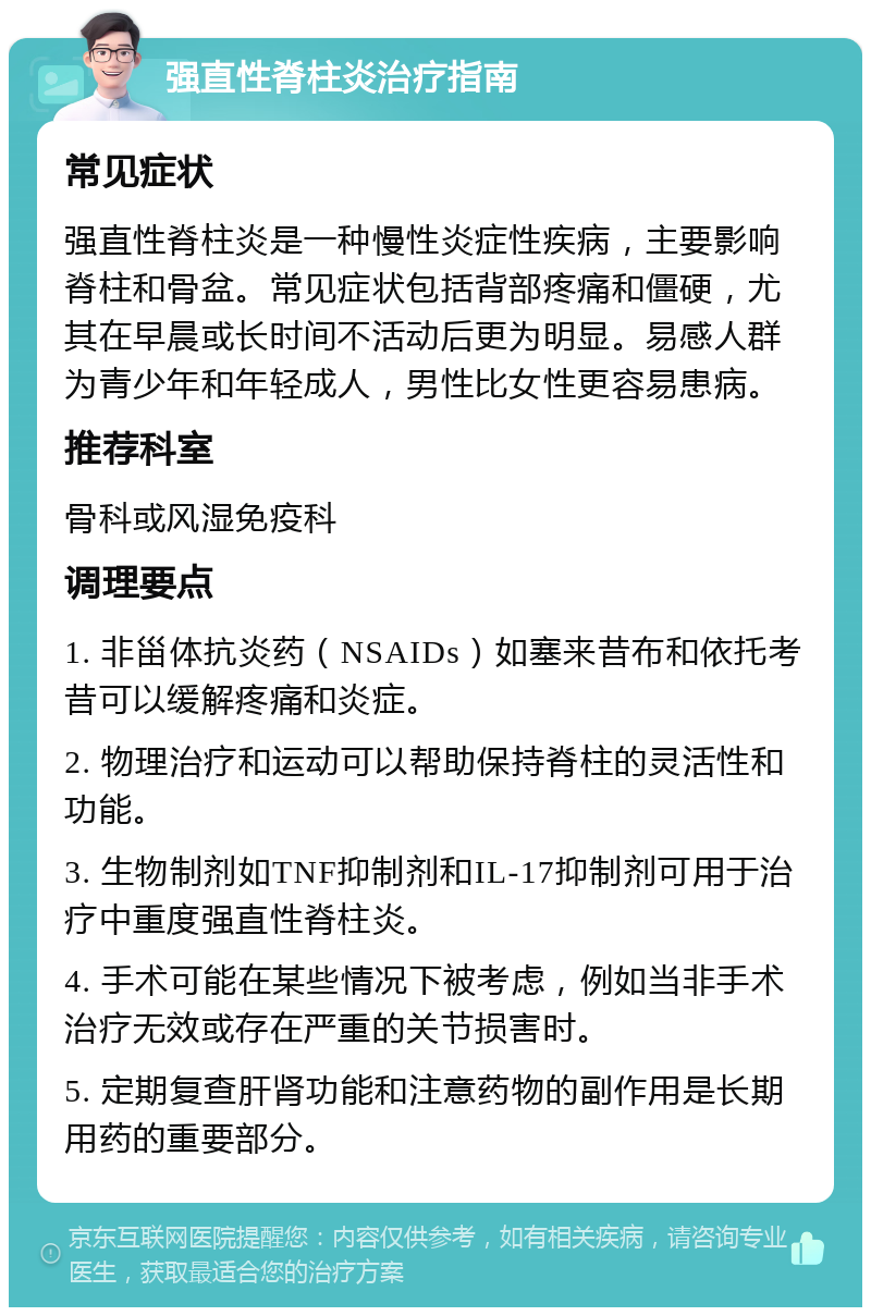 强直性脊柱炎治疗指南 常见症状 强直性脊柱炎是一种慢性炎症性疾病，主要影响脊柱和骨盆。常见症状包括背部疼痛和僵硬，尤其在早晨或长时间不活动后更为明显。易感人群为青少年和年轻成人，男性比女性更容易患病。 推荐科室 骨科或风湿免疫科 调理要点 1. 非甾体抗炎药（NSAIDs）如塞来昔布和依托考昔可以缓解疼痛和炎症。 2. 物理治疗和运动可以帮助保持脊柱的灵活性和功能。 3. 生物制剂如TNF抑制剂和IL-17抑制剂可用于治疗中重度强直性脊柱炎。 4. 手术可能在某些情况下被考虑，例如当非手术治疗无效或存在严重的关节损害时。 5. 定期复查肝肾功能和注意药物的副作用是长期用药的重要部分。