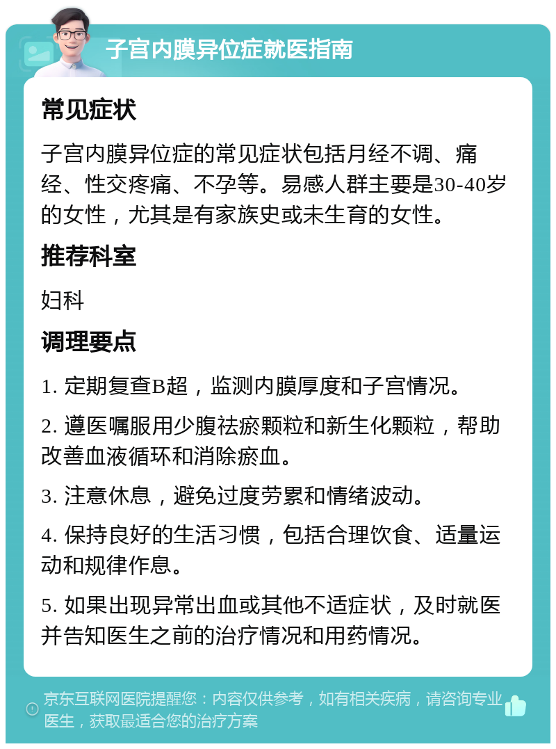 子宫内膜异位症就医指南 常见症状 子宫内膜异位症的常见症状包括月经不调、痛经、性交疼痛、不孕等。易感人群主要是30-40岁的女性，尤其是有家族史或未生育的女性。 推荐科室 妇科 调理要点 1. 定期复查B超，监测内膜厚度和子宫情况。 2. 遵医嘱服用少腹祛瘀颗粒和新生化颗粒，帮助改善血液循环和消除瘀血。 3. 注意休息，避免过度劳累和情绪波动。 4. 保持良好的生活习惯，包括合理饮食、适量运动和规律作息。 5. 如果出现异常出血或其他不适症状，及时就医并告知医生之前的治疗情况和用药情况。