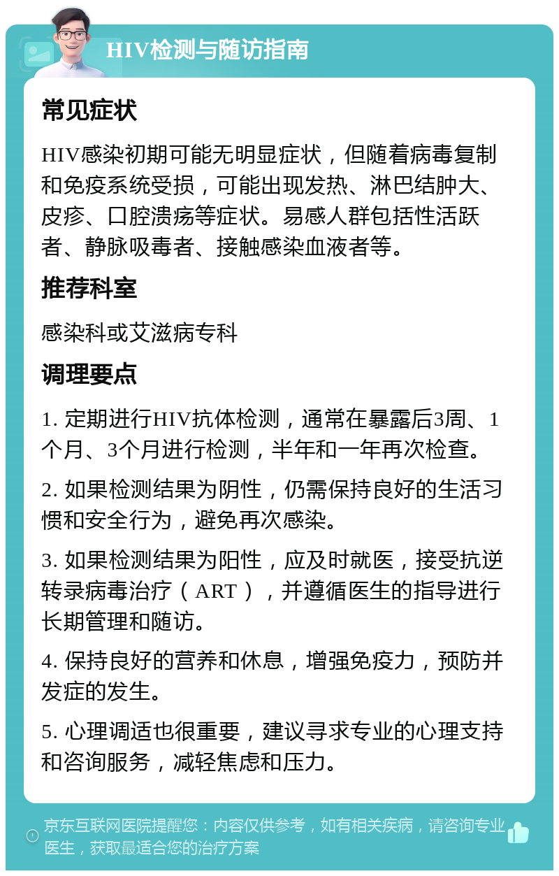 HIV检测与随访指南 常见症状 HIV感染初期可能无明显症状，但随着病毒复制和免疫系统受损，可能出现发热、淋巴结肿大、皮疹、口腔溃疡等症状。易感人群包括性活跃者、静脉吸毒者、接触感染血液者等。 推荐科室 感染科或艾滋病专科 调理要点 1. 定期进行HIV抗体检测，通常在暴露后3周、1个月、3个月进行检测，半年和一年再次检查。 2. 如果检测结果为阴性，仍需保持良好的生活习惯和安全行为，避免再次感染。 3. 如果检测结果为阳性，应及时就医，接受抗逆转录病毒治疗（ART），并遵循医生的指导进行长期管理和随访。 4. 保持良好的营养和休息，增强免疫力，预防并发症的发生。 5. 心理调适也很重要，建议寻求专业的心理支持和咨询服务，减轻焦虑和压力。