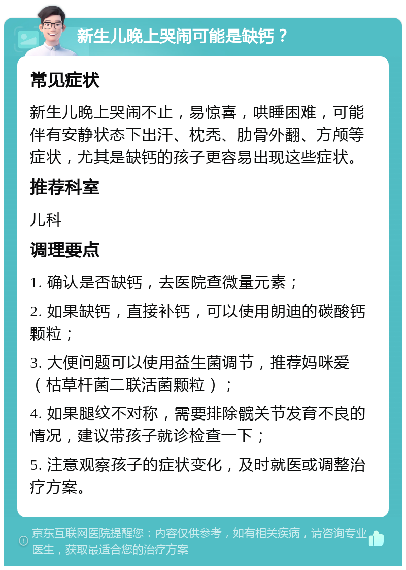 新生儿晚上哭闹可能是缺钙？ 常见症状 新生儿晚上哭闹不止，易惊喜，哄睡困难，可能伴有安静状态下出汗、枕秃、肋骨外翻、方颅等症状，尤其是缺钙的孩子更容易出现这些症状。 推荐科室 儿科 调理要点 1. 确认是否缺钙，去医院查微量元素； 2. 如果缺钙，直接补钙，可以使用朗迪的碳酸钙颗粒； 3. 大便问题可以使用益生菌调节，推荐妈咪爱（枯草杆菌二联活菌颗粒）； 4. 如果腿纹不对称，需要排除髋关节发育不良的情况，建议带孩子就诊检查一下； 5. 注意观察孩子的症状变化，及时就医或调整治疗方案。