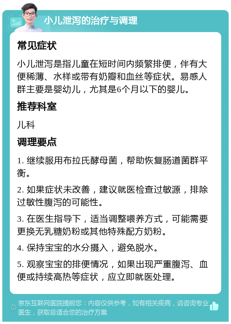 小儿泄泻的治疗与调理 常见症状 小儿泄泻是指儿童在短时间内频繁排便，伴有大便稀薄、水样或带有奶瓣和血丝等症状。易感人群主要是婴幼儿，尤其是6个月以下的婴儿。 推荐科室 儿科 调理要点 1. 继续服用布拉氏酵母菌，帮助恢复肠道菌群平衡。 2. 如果症状未改善，建议就医检查过敏源，排除过敏性腹泻的可能性。 3. 在医生指导下，适当调整喂养方式，可能需要更换无乳糖奶粉或其他特殊配方奶粉。 4. 保持宝宝的水分摄入，避免脱水。 5. 观察宝宝的排便情况，如果出现严重腹泻、血便或持续高热等症状，应立即就医处理。