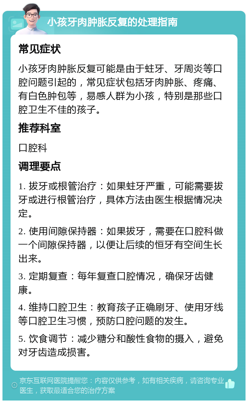 小孩牙肉肿胀反复的处理指南 常见症状 小孩牙肉肿胀反复可能是由于蛀牙、牙周炎等口腔问题引起的，常见症状包括牙肉肿胀、疼痛、有白色肿包等，易感人群为小孩，特别是那些口腔卫生不佳的孩子。 推荐科室 口腔科 调理要点 1. 拔牙或根管治疗：如果蛀牙严重，可能需要拔牙或进行根管治疗，具体方法由医生根据情况决定。 2. 使用间隙保持器：如果拔牙，需要在口腔科做一个间隙保持器，以便让后续的恒牙有空间生长出来。 3. 定期复查：每年复查口腔情况，确保牙齿健康。 4. 维持口腔卫生：教育孩子正确刷牙、使用牙线等口腔卫生习惯，预防口腔问题的发生。 5. 饮食调节：减少糖分和酸性食物的摄入，避免对牙齿造成损害。