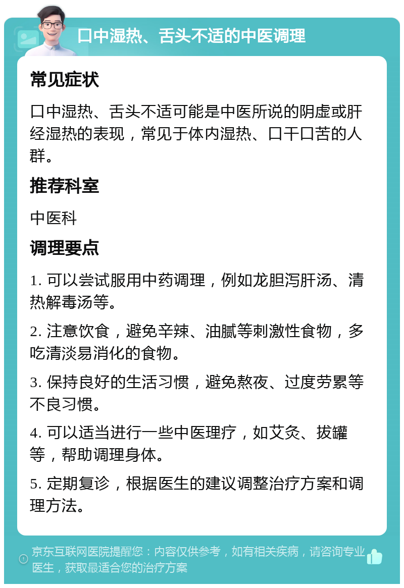 口中湿热、舌头不适的中医调理 常见症状 口中湿热、舌头不适可能是中医所说的阴虚或肝经湿热的表现，常见于体内湿热、口干口苦的人群。 推荐科室 中医科 调理要点 1. 可以尝试服用中药调理，例如龙胆泻肝汤、清热解毒汤等。 2. 注意饮食，避免辛辣、油腻等刺激性食物，多吃清淡易消化的食物。 3. 保持良好的生活习惯，避免熬夜、过度劳累等不良习惯。 4. 可以适当进行一些中医理疗，如艾灸、拔罐等，帮助调理身体。 5. 定期复诊，根据医生的建议调整治疗方案和调理方法。