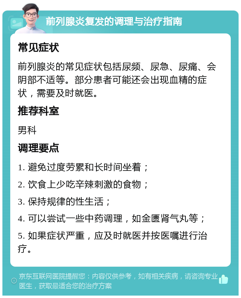 前列腺炎复发的调理与治疗指南 常见症状 前列腺炎的常见症状包括尿频、尿急、尿痛、会阴部不适等。部分患者可能还会出现血精的症状，需要及时就医。 推荐科室 男科 调理要点 1. 避免过度劳累和长时间坐着； 2. 饮食上少吃辛辣刺激的食物； 3. 保持规律的性生活； 4. 可以尝试一些中药调理，如金匮肾气丸等； 5. 如果症状严重，应及时就医并按医嘱进行治疗。