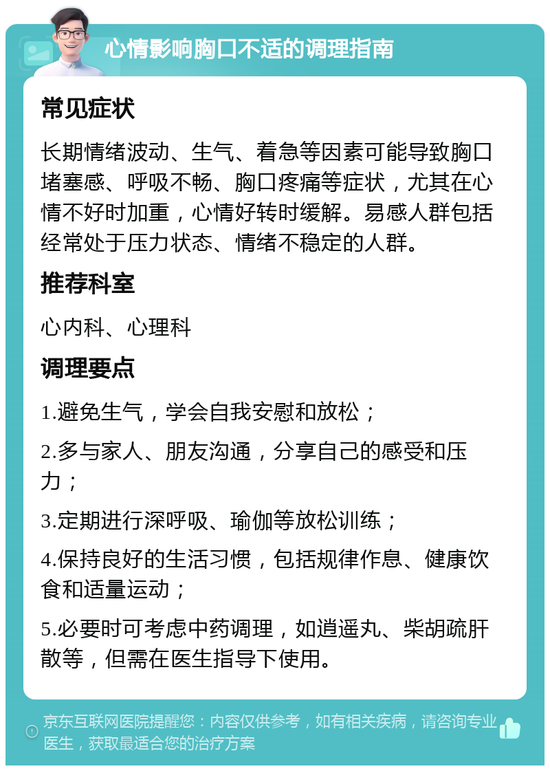 心情影响胸口不适的调理指南 常见症状 长期情绪波动、生气、着急等因素可能导致胸口堵塞感、呼吸不畅、胸口疼痛等症状，尤其在心情不好时加重，心情好转时缓解。易感人群包括经常处于压力状态、情绪不稳定的人群。 推荐科室 心内科、心理科 调理要点 1.避免生气，学会自我安慰和放松； 2.多与家人、朋友沟通，分享自己的感受和压力； 3.定期进行深呼吸、瑜伽等放松训练； 4.保持良好的生活习惯，包括规律作息、健康饮食和适量运动； 5.必要时可考虑中药调理，如逍遥丸、柴胡疏肝散等，但需在医生指导下使用。