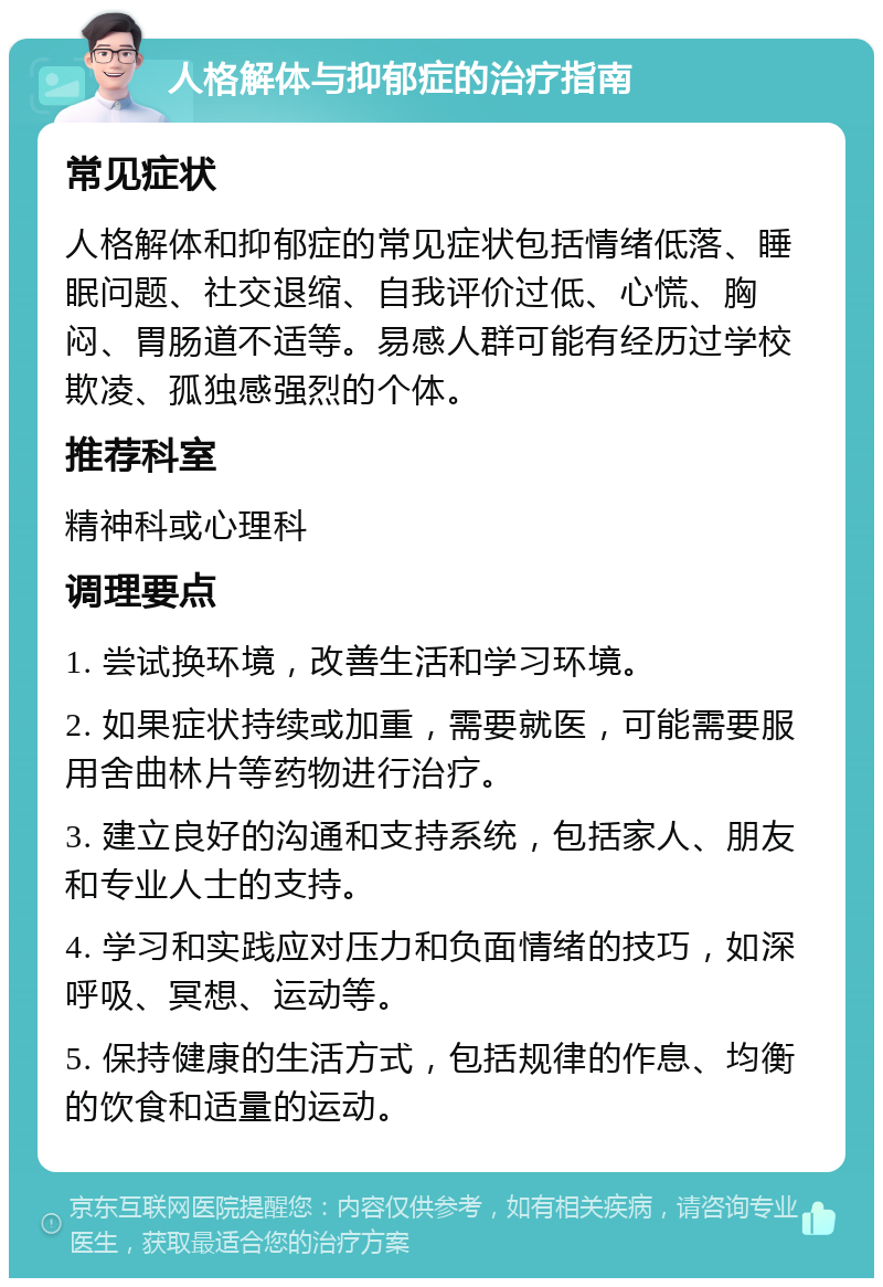 人格解体与抑郁症的治疗指南 常见症状 人格解体和抑郁症的常见症状包括情绪低落、睡眠问题、社交退缩、自我评价过低、心慌、胸闷、胃肠道不适等。易感人群可能有经历过学校欺凌、孤独感强烈的个体。 推荐科室 精神科或心理科 调理要点 1. 尝试换环境，改善生活和学习环境。 2. 如果症状持续或加重，需要就医，可能需要服用舍曲林片等药物进行治疗。 3. 建立良好的沟通和支持系统，包括家人、朋友和专业人士的支持。 4. 学习和实践应对压力和负面情绪的技巧，如深呼吸、冥想、运动等。 5. 保持健康的生活方式，包括规律的作息、均衡的饮食和适量的运动。