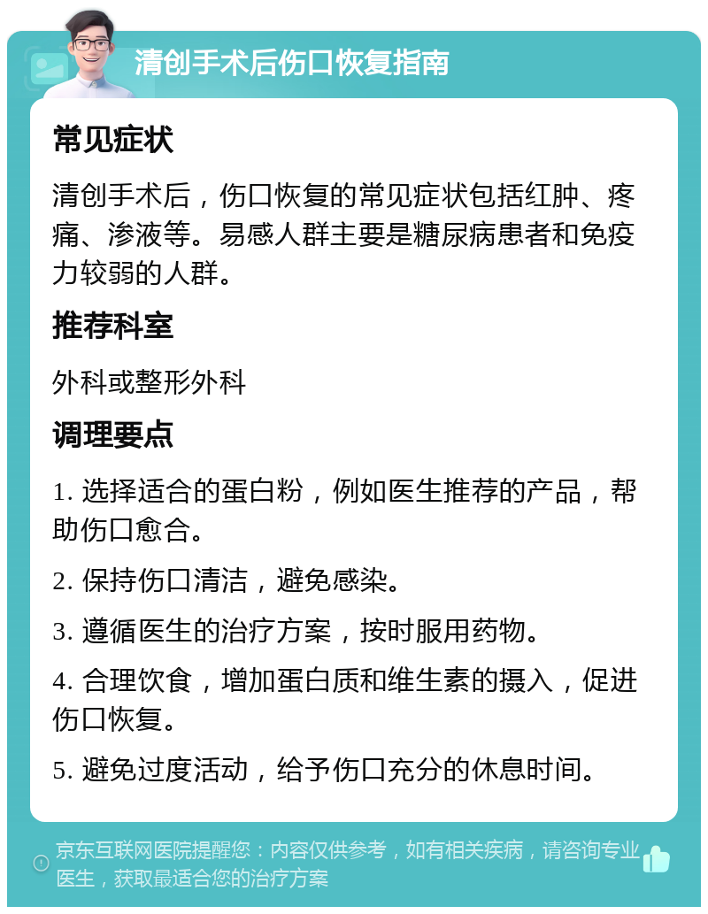 清创手术后伤口恢复指南 常见症状 清创手术后，伤口恢复的常见症状包括红肿、疼痛、渗液等。易感人群主要是糖尿病患者和免疫力较弱的人群。 推荐科室 外科或整形外科 调理要点 1. 选择适合的蛋白粉，例如医生推荐的产品，帮助伤口愈合。 2. 保持伤口清洁，避免感染。 3. 遵循医生的治疗方案，按时服用药物。 4. 合理饮食，增加蛋白质和维生素的摄入，促进伤口恢复。 5. 避免过度活动，给予伤口充分的休息时间。