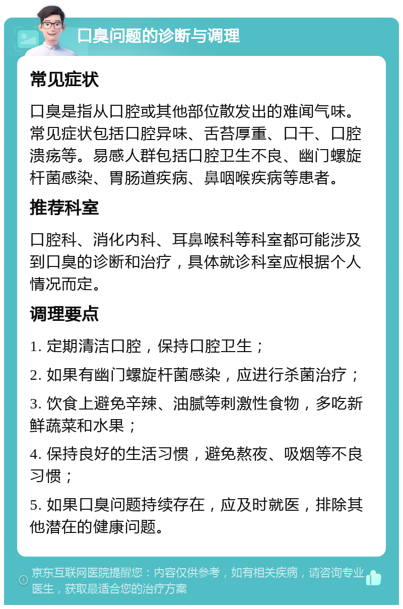 口臭问题的诊断与调理 常见症状 口臭是指从口腔或其他部位散发出的难闻气味。常见症状包括口腔异味、舌苔厚重、口干、口腔溃疡等。易感人群包括口腔卫生不良、幽门螺旋杆菌感染、胃肠道疾病、鼻咽喉疾病等患者。 推荐科室 口腔科、消化内科、耳鼻喉科等科室都可能涉及到口臭的诊断和治疗，具体就诊科室应根据个人情况而定。 调理要点 1. 定期清洁口腔，保持口腔卫生； 2. 如果有幽门螺旋杆菌感染，应进行杀菌治疗； 3. 饮食上避免辛辣、油腻等刺激性食物，多吃新鲜蔬菜和水果； 4. 保持良好的生活习惯，避免熬夜、吸烟等不良习惯； 5. 如果口臭问题持续存在，应及时就医，排除其他潜在的健康问题。