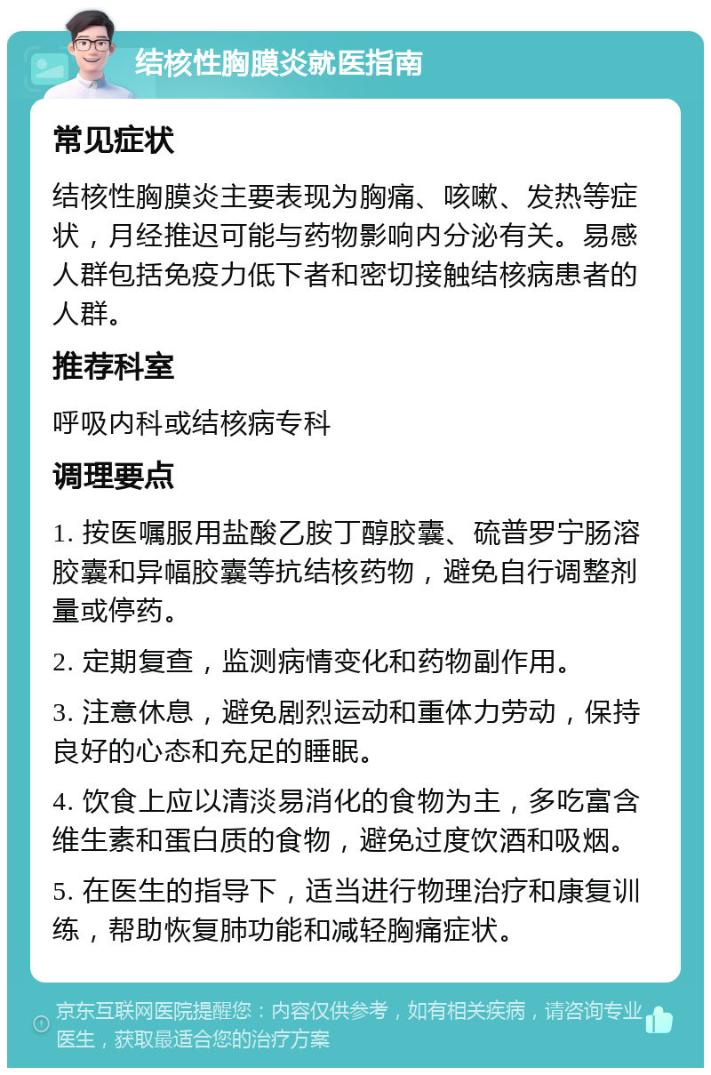 结核性胸膜炎就医指南 常见症状 结核性胸膜炎主要表现为胸痛、咳嗽、发热等症状，月经推迟可能与药物影响内分泌有关。易感人群包括免疫力低下者和密切接触结核病患者的人群。 推荐科室 呼吸内科或结核病专科 调理要点 1. 按医嘱服用盐酸乙胺丁醇胶囊、硫普罗宁肠溶胶囊和异幅胶囊等抗结核药物，避免自行调整剂量或停药。 2. 定期复查，监测病情变化和药物副作用。 3. 注意休息，避免剧烈运动和重体力劳动，保持良好的心态和充足的睡眠。 4. 饮食上应以清淡易消化的食物为主，多吃富含维生素和蛋白质的食物，避免过度饮酒和吸烟。 5. 在医生的指导下，适当进行物理治疗和康复训练，帮助恢复肺功能和减轻胸痛症状。