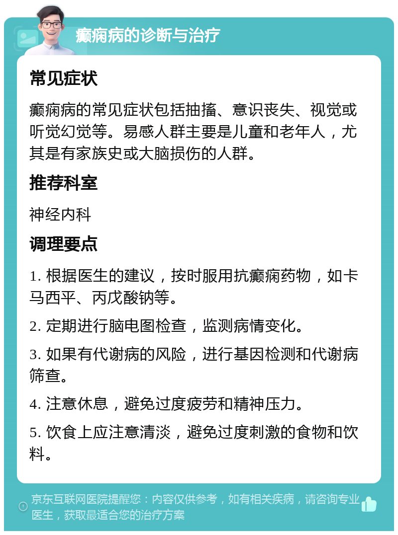 癫痫病的诊断与治疗 常见症状 癫痫病的常见症状包括抽搐、意识丧失、视觉或听觉幻觉等。易感人群主要是儿童和老年人，尤其是有家族史或大脑损伤的人群。 推荐科室 神经内科 调理要点 1. 根据医生的建议，按时服用抗癫痫药物，如卡马西平、丙戊酸钠等。 2. 定期进行脑电图检查，监测病情变化。 3. 如果有代谢病的风险，进行基因检测和代谢病筛查。 4. 注意休息，避免过度疲劳和精神压力。 5. 饮食上应注意清淡，避免过度刺激的食物和饮料。