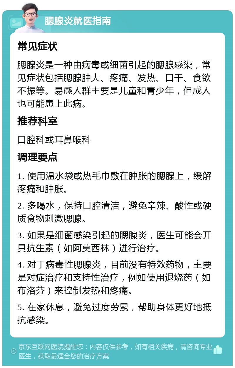 腮腺炎就医指南 常见症状 腮腺炎是一种由病毒或细菌引起的腮腺感染，常见症状包括腮腺肿大、疼痛、发热、口干、食欲不振等。易感人群主要是儿童和青少年，但成人也可能患上此病。 推荐科室 口腔科或耳鼻喉科 调理要点 1. 使用温水袋或热毛巾敷在肿胀的腮腺上，缓解疼痛和肿胀。 2. 多喝水，保持口腔清洁，避免辛辣、酸性或硬质食物刺激腮腺。 3. 如果是细菌感染引起的腮腺炎，医生可能会开具抗生素（如阿莫西林）进行治疗。 4. 对于病毒性腮腺炎，目前没有特效药物，主要是对症治疗和支持性治疗，例如使用退烧药（如布洛芬）来控制发热和疼痛。 5. 在家休息，避免过度劳累，帮助身体更好地抵抗感染。