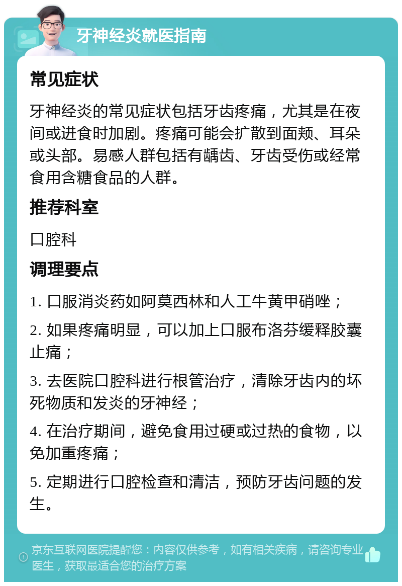 牙神经炎就医指南 常见症状 牙神经炎的常见症状包括牙齿疼痛，尤其是在夜间或进食时加剧。疼痛可能会扩散到面颊、耳朵或头部。易感人群包括有龋齿、牙齿受伤或经常食用含糖食品的人群。 推荐科室 口腔科 调理要点 1. 口服消炎药如阿莫西林和人工牛黄甲硝唑； 2. 如果疼痛明显，可以加上口服布洛芬缓释胶囊止痛； 3. 去医院口腔科进行根管治疗，清除牙齿内的坏死物质和发炎的牙神经； 4. 在治疗期间，避免食用过硬或过热的食物，以免加重疼痛； 5. 定期进行口腔检查和清洁，预防牙齿问题的发生。