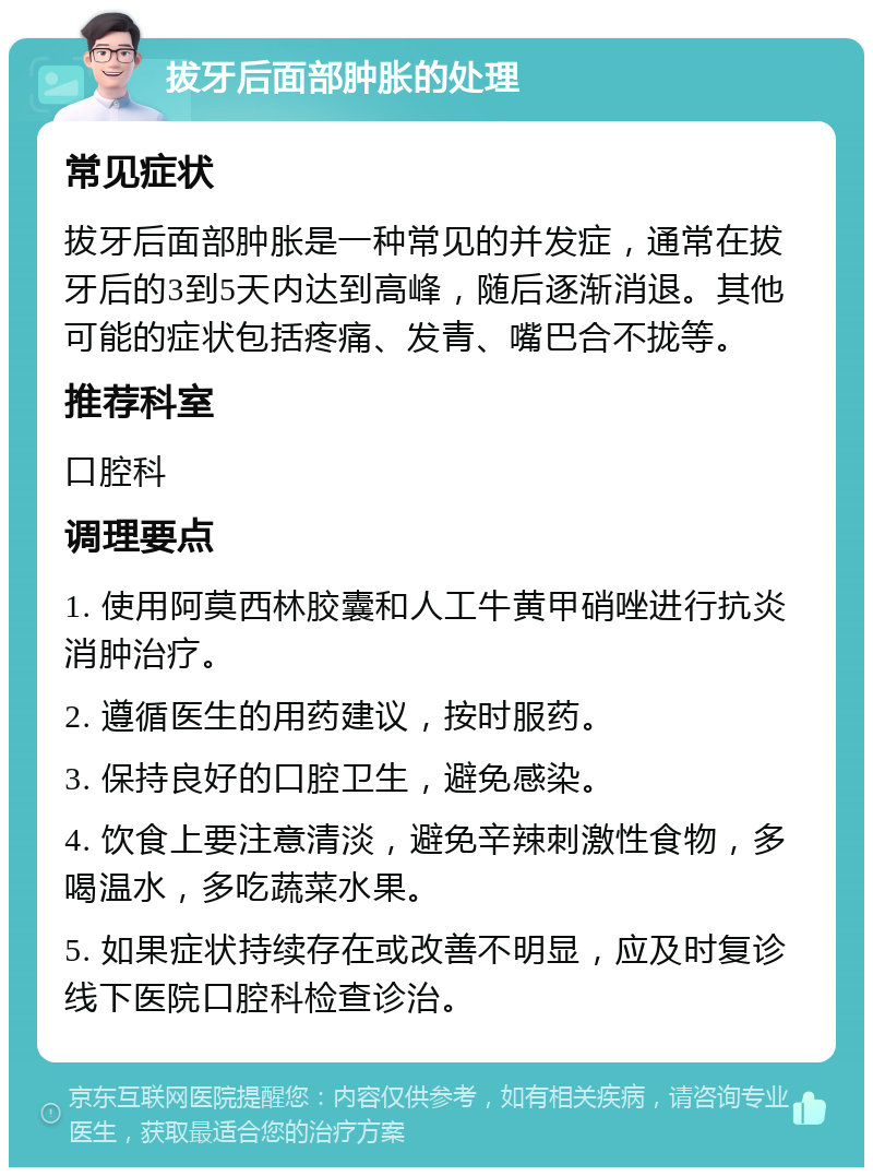 拔牙后面部肿胀的处理 常见症状 拔牙后面部肿胀是一种常见的并发症，通常在拔牙后的3到5天内达到高峰，随后逐渐消退。其他可能的症状包括疼痛、发青、嘴巴合不拢等。 推荐科室 口腔科 调理要点 1. 使用阿莫西林胶囊和人工牛黄甲硝唑进行抗炎消肿治疗。 2. 遵循医生的用药建议，按时服药。 3. 保持良好的口腔卫生，避免感染。 4. 饮食上要注意清淡，避免辛辣刺激性食物，多喝温水，多吃蔬菜水果。 5. 如果症状持续存在或改善不明显，应及时复诊线下医院口腔科检查诊治。