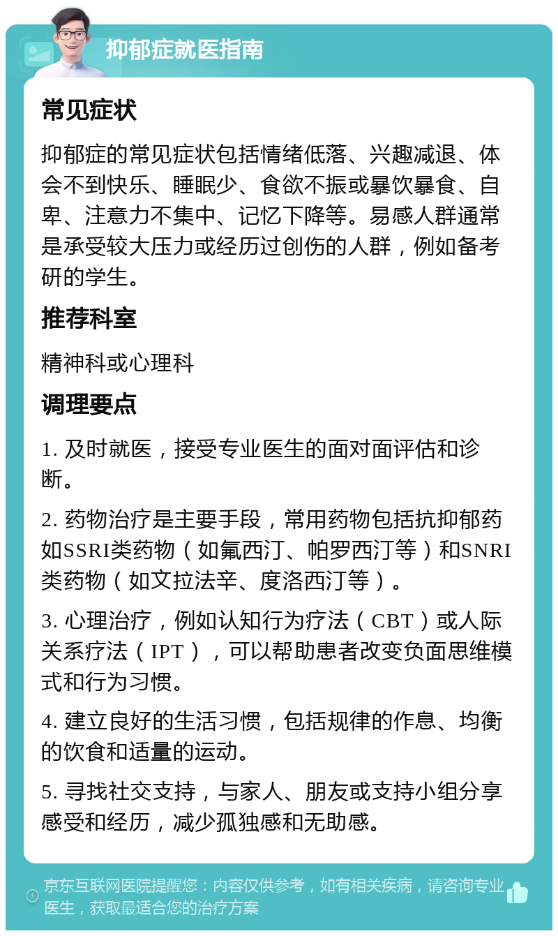 抑郁症就医指南 常见症状 抑郁症的常见症状包括情绪低落、兴趣减退、体会不到快乐、睡眠少、食欲不振或暴饮暴食、自卑、注意力不集中、记忆下降等。易感人群通常是承受较大压力或经历过创伤的人群，例如备考研的学生。 推荐科室 精神科或心理科 调理要点 1. 及时就医，接受专业医生的面对面评估和诊断。 2. 药物治疗是主要手段，常用药物包括抗抑郁药如SSRI类药物（如氟西汀、帕罗西汀等）和SNRI类药物（如文拉法辛、度洛西汀等）。 3. 心理治疗，例如认知行为疗法（CBT）或人际关系疗法（IPT），可以帮助患者改变负面思维模式和行为习惯。 4. 建立良好的生活习惯，包括规律的作息、均衡的饮食和适量的运动。 5. 寻找社交支持，与家人、朋友或支持小组分享感受和经历，减少孤独感和无助感。