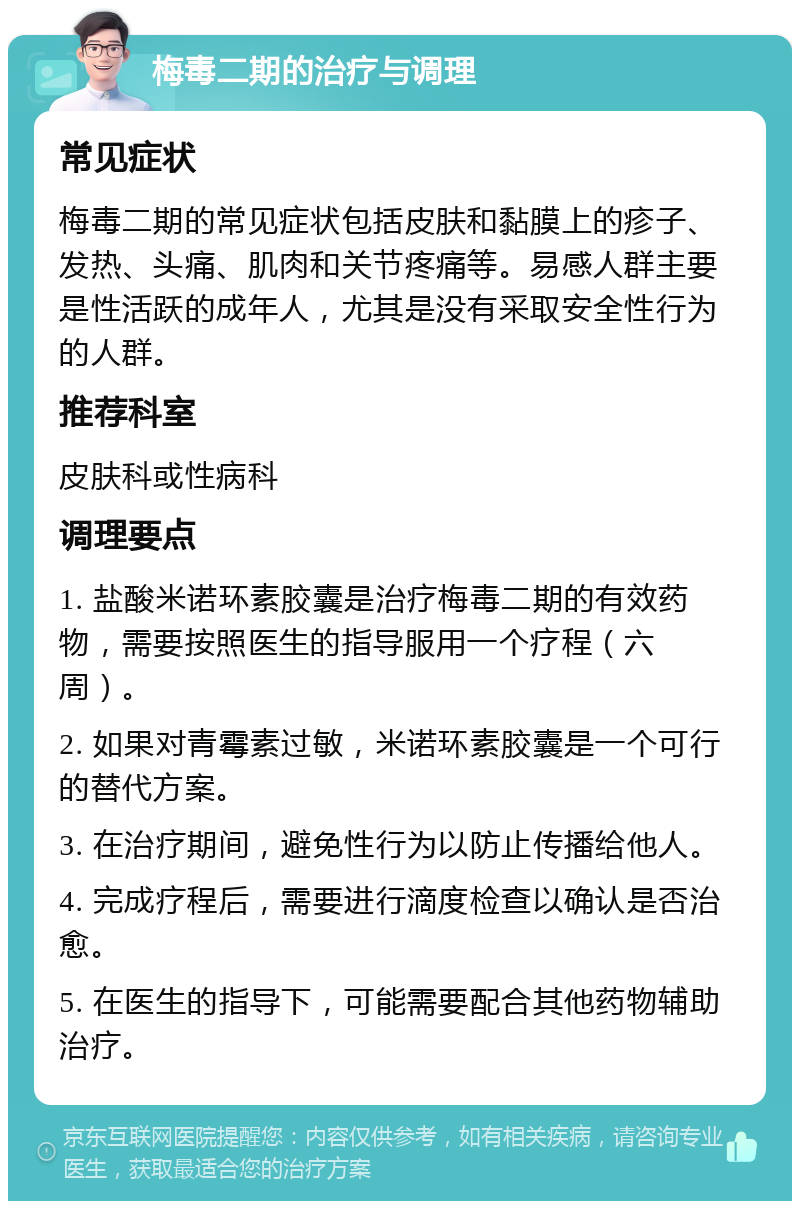 梅毒二期的治疗与调理 常见症状 梅毒二期的常见症状包括皮肤和黏膜上的疹子、发热、头痛、肌肉和关节疼痛等。易感人群主要是性活跃的成年人，尤其是没有采取安全性行为的人群。 推荐科室 皮肤科或性病科 调理要点 1. 盐酸米诺环素胶囊是治疗梅毒二期的有效药物，需要按照医生的指导服用一个疗程（六周）。 2. 如果对青霉素过敏，米诺环素胶囊是一个可行的替代方案。 3. 在治疗期间，避免性行为以防止传播给他人。 4. 完成疗程后，需要进行滴度检查以确认是否治愈。 5. 在医生的指导下，可能需要配合其他药物辅助治疗。