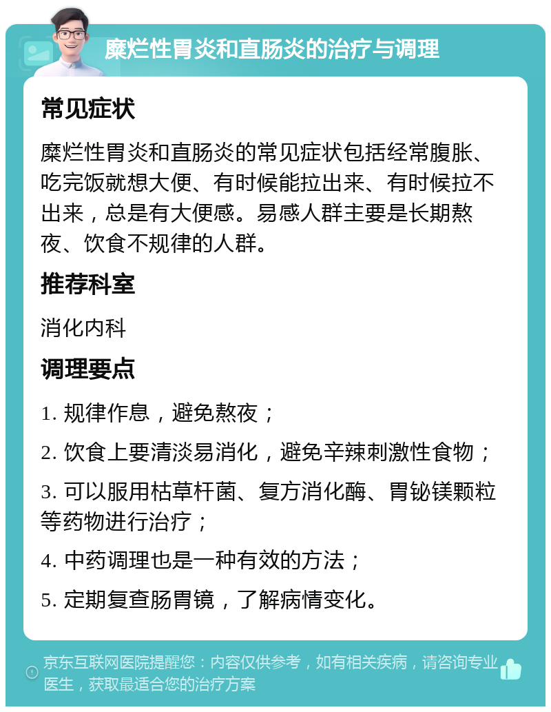 糜烂性胃炎和直肠炎的治疗与调理 常见症状 糜烂性胃炎和直肠炎的常见症状包括经常腹胀、吃完饭就想大便、有时候能拉出来、有时候拉不出来，总是有大便感。易感人群主要是长期熬夜、饮食不规律的人群。 推荐科室 消化内科 调理要点 1. 规律作息，避免熬夜； 2. 饮食上要清淡易消化，避免辛辣刺激性食物； 3. 可以服用枯草杆菌、复方消化酶、胃铋镁颗粒等药物进行治疗； 4. 中药调理也是一种有效的方法； 5. 定期复查肠胃镜，了解病情变化。