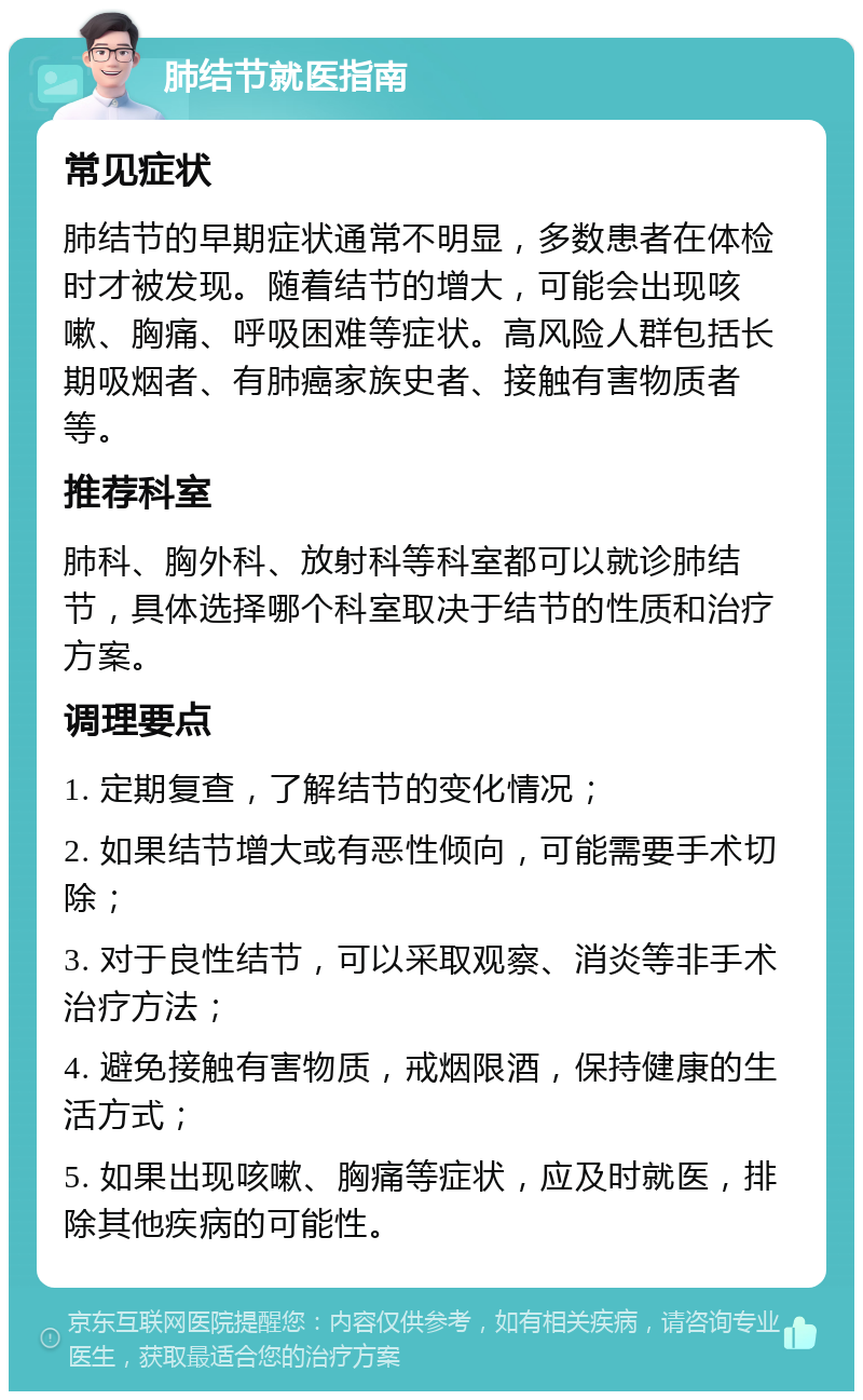 肺结节就医指南 常见症状 肺结节的早期症状通常不明显，多数患者在体检时才被发现。随着结节的增大，可能会出现咳嗽、胸痛、呼吸困难等症状。高风险人群包括长期吸烟者、有肺癌家族史者、接触有害物质者等。 推荐科室 肺科、胸外科、放射科等科室都可以就诊肺结节，具体选择哪个科室取决于结节的性质和治疗方案。 调理要点 1. 定期复查，了解结节的变化情况； 2. 如果结节增大或有恶性倾向，可能需要手术切除； 3. 对于良性结节，可以采取观察、消炎等非手术治疗方法； 4. 避免接触有害物质，戒烟限酒，保持健康的生活方式； 5. 如果出现咳嗽、胸痛等症状，应及时就医，排除其他疾病的可能性。