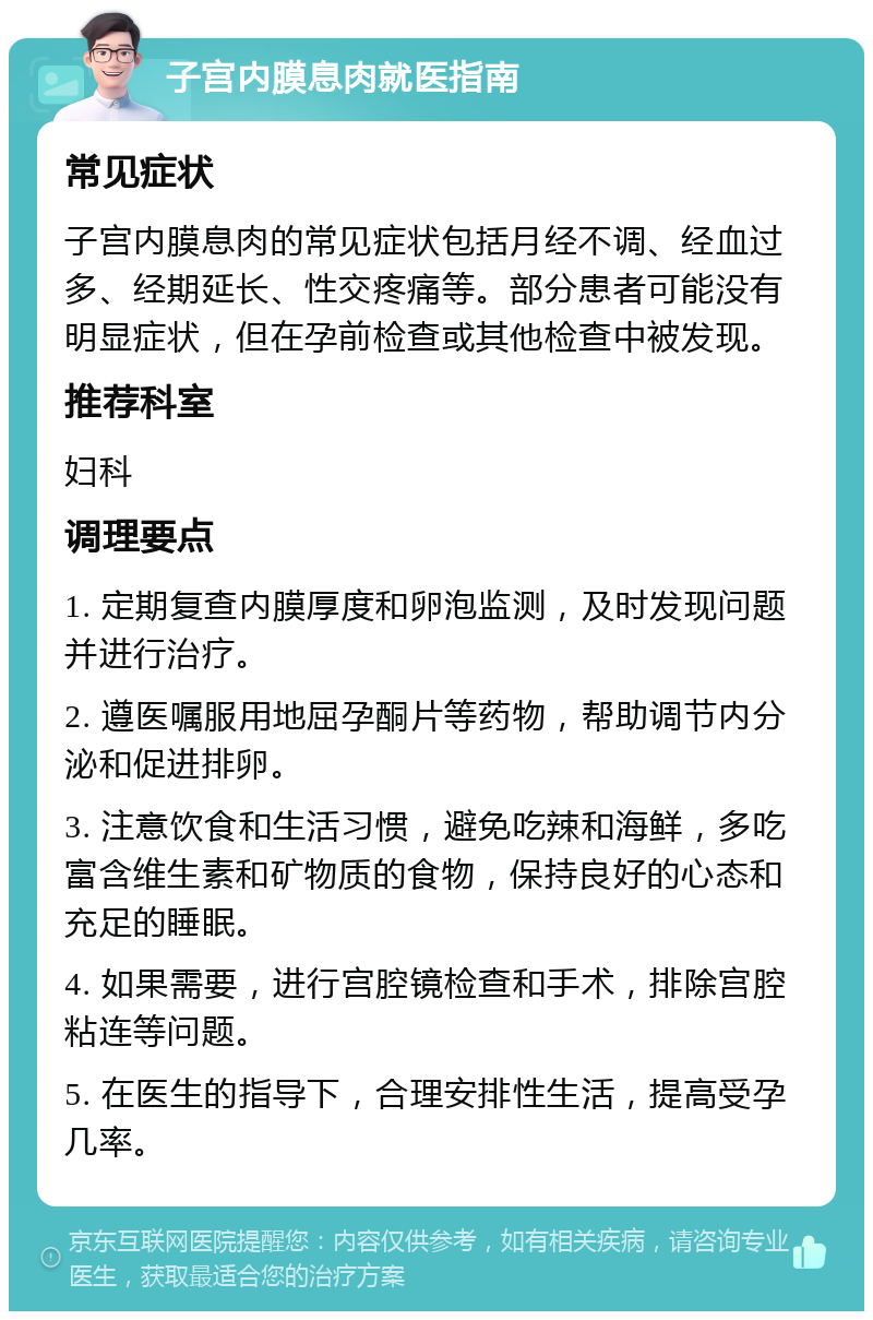 子宫内膜息肉就医指南 常见症状 子宫内膜息肉的常见症状包括月经不调、经血过多、经期延长、性交疼痛等。部分患者可能没有明显症状，但在孕前检查或其他检查中被发现。 推荐科室 妇科 调理要点 1. 定期复查内膜厚度和卵泡监测，及时发现问题并进行治疗。 2. 遵医嘱服用地屈孕酮片等药物，帮助调节内分泌和促进排卵。 3. 注意饮食和生活习惯，避免吃辣和海鲜，多吃富含维生素和矿物质的食物，保持良好的心态和充足的睡眠。 4. 如果需要，进行宫腔镜检查和手术，排除宫腔粘连等问题。 5. 在医生的指导下，合理安排性生活，提高受孕几率。