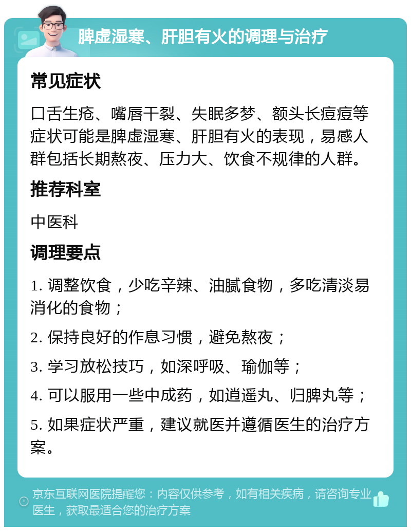 脾虚湿寒、肝胆有火的调理与治疗 常见症状 口舌生疮、嘴唇干裂、失眠多梦、额头长痘痘等症状可能是脾虚湿寒、肝胆有火的表现，易感人群包括长期熬夜、压力大、饮食不规律的人群。 推荐科室 中医科 调理要点 1. 调整饮食，少吃辛辣、油腻食物，多吃清淡易消化的食物； 2. 保持良好的作息习惯，避免熬夜； 3. 学习放松技巧，如深呼吸、瑜伽等； 4. 可以服用一些中成药，如逍遥丸、归脾丸等； 5. 如果症状严重，建议就医并遵循医生的治疗方案。