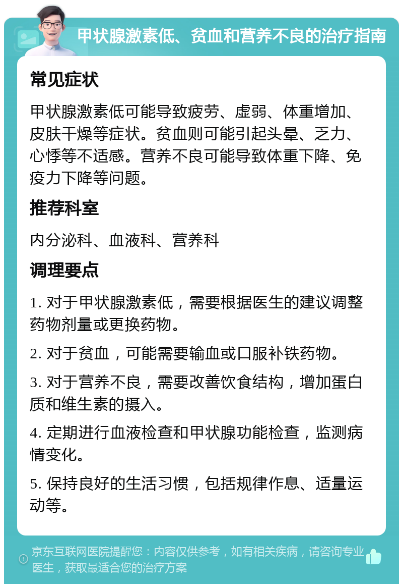 甲状腺激素低、贫血和营养不良的治疗指南 常见症状 甲状腺激素低可能导致疲劳、虚弱、体重增加、皮肤干燥等症状。贫血则可能引起头晕、乏力、心悸等不适感。营养不良可能导致体重下降、免疫力下降等问题。 推荐科室 内分泌科、血液科、营养科 调理要点 1. 对于甲状腺激素低，需要根据医生的建议调整药物剂量或更换药物。 2. 对于贫血，可能需要输血或口服补铁药物。 3. 对于营养不良，需要改善饮食结构，增加蛋白质和维生素的摄入。 4. 定期进行血液检查和甲状腺功能检查，监测病情变化。 5. 保持良好的生活习惯，包括规律作息、适量运动等。