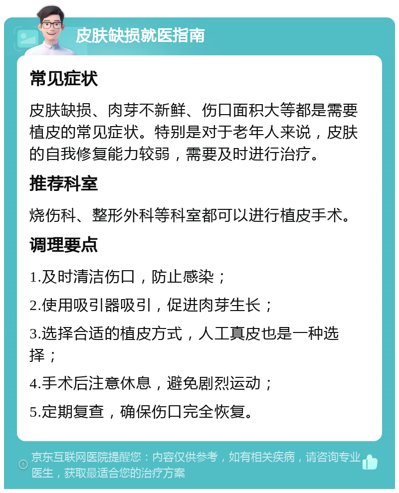 皮肤缺损就医指南 常见症状 皮肤缺损、肉芽不新鲜、伤口面积大等都是需要植皮的常见症状。特别是对于老年人来说，皮肤的自我修复能力较弱，需要及时进行治疗。 推荐科室 烧伤科、整形外科等科室都可以进行植皮手术。 调理要点 1.及时清洁伤口，防止感染； 2.使用吸引器吸引，促进肉芽生长； 3.选择合适的植皮方式，人工真皮也是一种选择； 4.手术后注意休息，避免剧烈运动； 5.定期复查，确保伤口完全恢复。