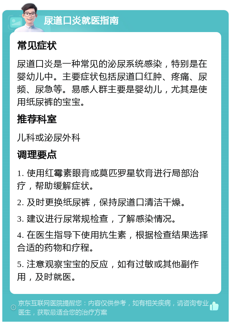 尿道口炎就医指南 常见症状 尿道口炎是一种常见的泌尿系统感染，特别是在婴幼儿中。主要症状包括尿道口红肿、疼痛、尿频、尿急等。易感人群主要是婴幼儿，尤其是使用纸尿裤的宝宝。 推荐科室 儿科或泌尿外科 调理要点 1. 使用红霉素眼膏或莫匹罗星软膏进行局部治疗，帮助缓解症状。 2. 及时更换纸尿裤，保持尿道口清洁干燥。 3. 建议进行尿常规检查，了解感染情况。 4. 在医生指导下使用抗生素，根据检查结果选择合适的药物和疗程。 5. 注意观察宝宝的反应，如有过敏或其他副作用，及时就医。