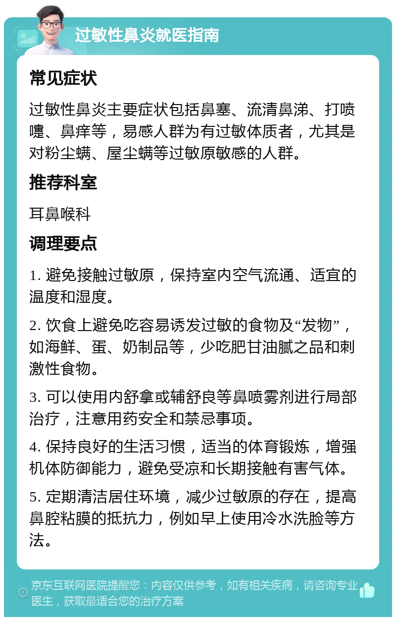 过敏性鼻炎就医指南 常见症状 过敏性鼻炎主要症状包括鼻塞、流清鼻涕、打喷嚏、鼻痒等，易感人群为有过敏体质者，尤其是对粉尘螨、屋尘螨等过敏原敏感的人群。 推荐科室 耳鼻喉科 调理要点 1. 避免接触过敏原，保持室内空气流通、适宜的温度和湿度。 2. 饮食上避免吃容易诱发过敏的食物及“发物”，如海鲜、蛋、奶制品等，少吃肥甘油腻之品和刺激性食物。 3. 可以使用内舒拿或辅舒良等鼻喷雾剂进行局部治疗，注意用药安全和禁忌事项。 4. 保持良好的生活习惯，适当的体育锻炼，增强机体防御能力，避免受凉和长期接触有害气体。 5. 定期清洁居住环境，减少过敏原的存在，提高鼻腔粘膜的抵抗力，例如早上使用冷水洗脸等方法。