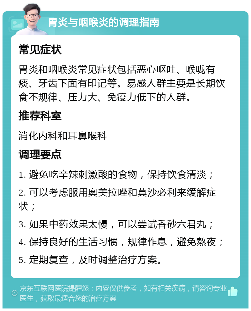 胃炎与咽喉炎的调理指南 常见症状 胃炎和咽喉炎常见症状包括恶心呕吐、喉咙有痰、牙齿下面有印记等。易感人群主要是长期饮食不规律、压力大、免疫力低下的人群。 推荐科室 消化内科和耳鼻喉科 调理要点 1. 避免吃辛辣刺激酸的食物，保持饮食清淡； 2. 可以考虑服用奥美拉唑和莫沙必利来缓解症状； 3. 如果中药效果太慢，可以尝试香砂六君丸； 4. 保持良好的生活习惯，规律作息，避免熬夜； 5. 定期复查，及时调整治疗方案。