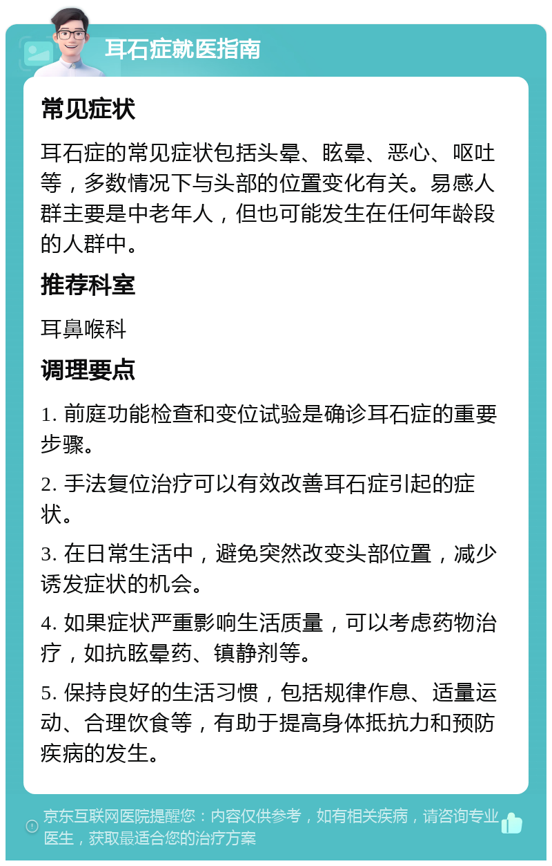 耳石症就医指南 常见症状 耳石症的常见症状包括头晕、眩晕、恶心、呕吐等，多数情况下与头部的位置变化有关。易感人群主要是中老年人，但也可能发生在任何年龄段的人群中。 推荐科室 耳鼻喉科 调理要点 1. 前庭功能检查和变位试验是确诊耳石症的重要步骤。 2. 手法复位治疗可以有效改善耳石症引起的症状。 3. 在日常生活中，避免突然改变头部位置，减少诱发症状的机会。 4. 如果症状严重影响生活质量，可以考虑药物治疗，如抗眩晕药、镇静剂等。 5. 保持良好的生活习惯，包括规律作息、适量运动、合理饮食等，有助于提高身体抵抗力和预防疾病的发生。