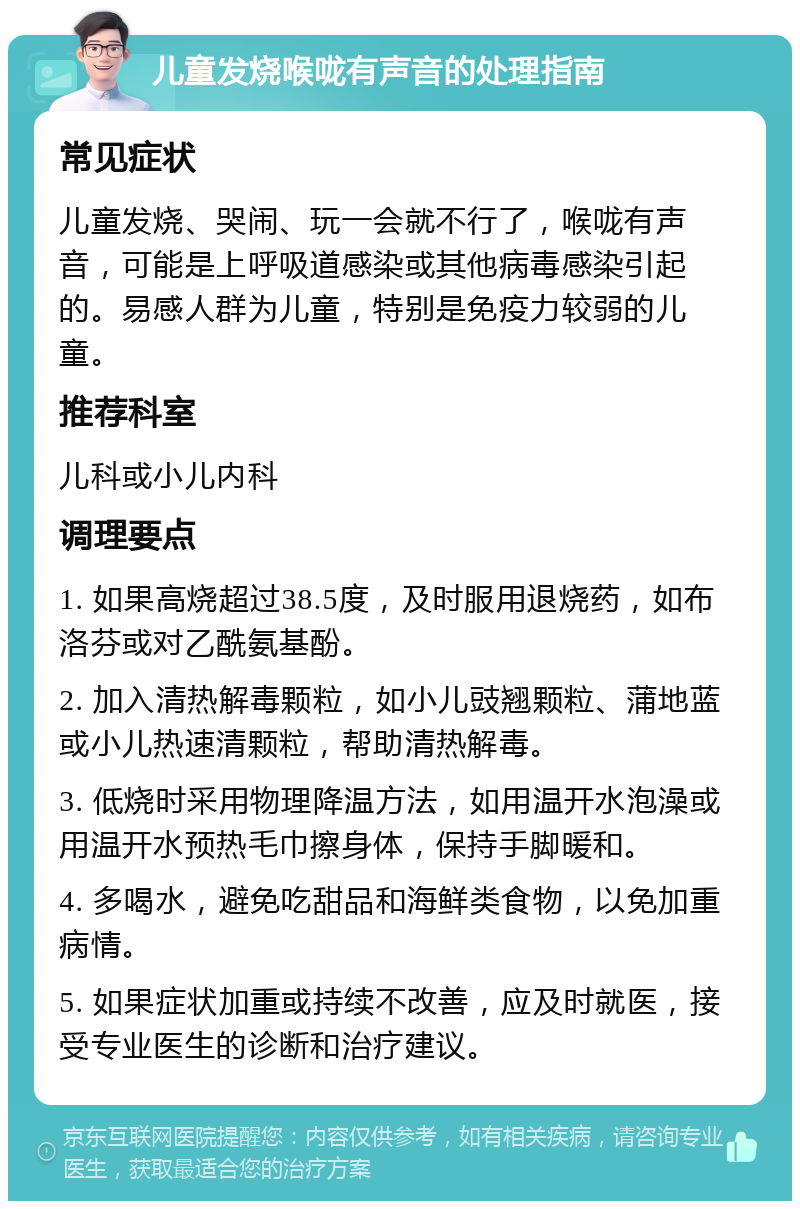 儿童发烧喉咙有声音的处理指南 常见症状 儿童发烧、哭闹、玩一会就不行了，喉咙有声音，可能是上呼吸道感染或其他病毒感染引起的。易感人群为儿童，特别是免疫力较弱的儿童。 推荐科室 儿科或小儿内科 调理要点 1. 如果高烧超过38.5度，及时服用退烧药，如布洛芬或对乙酰氨基酚。 2. 加入清热解毒颗粒，如小儿豉翘颗粒、蒲地蓝或小儿热速清颗粒，帮助清热解毒。 3. 低烧时采用物理降温方法，如用温开水泡澡或用温开水预热毛巾擦身体，保持手脚暖和。 4. 多喝水，避免吃甜品和海鲜类食物，以免加重病情。 5. 如果症状加重或持续不改善，应及时就医，接受专业医生的诊断和治疗建议。