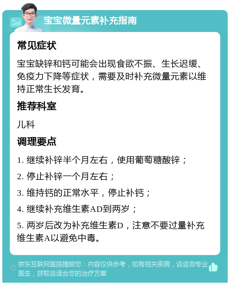 宝宝微量元素补充指南 常见症状 宝宝缺锌和钙可能会出现食欲不振、生长迟缓、免疫力下降等症状，需要及时补充微量元素以维持正常生长发育。 推荐科室 儿科 调理要点 1. 继续补锌半个月左右，使用葡萄糖酸锌； 2. 停止补锌一个月左右； 3. 维持钙的正常水平，停止补钙； 4. 继续补充维生素AD到两岁； 5. 两岁后改为补充维生素D，注意不要过量补充维生素A以避免中毒。