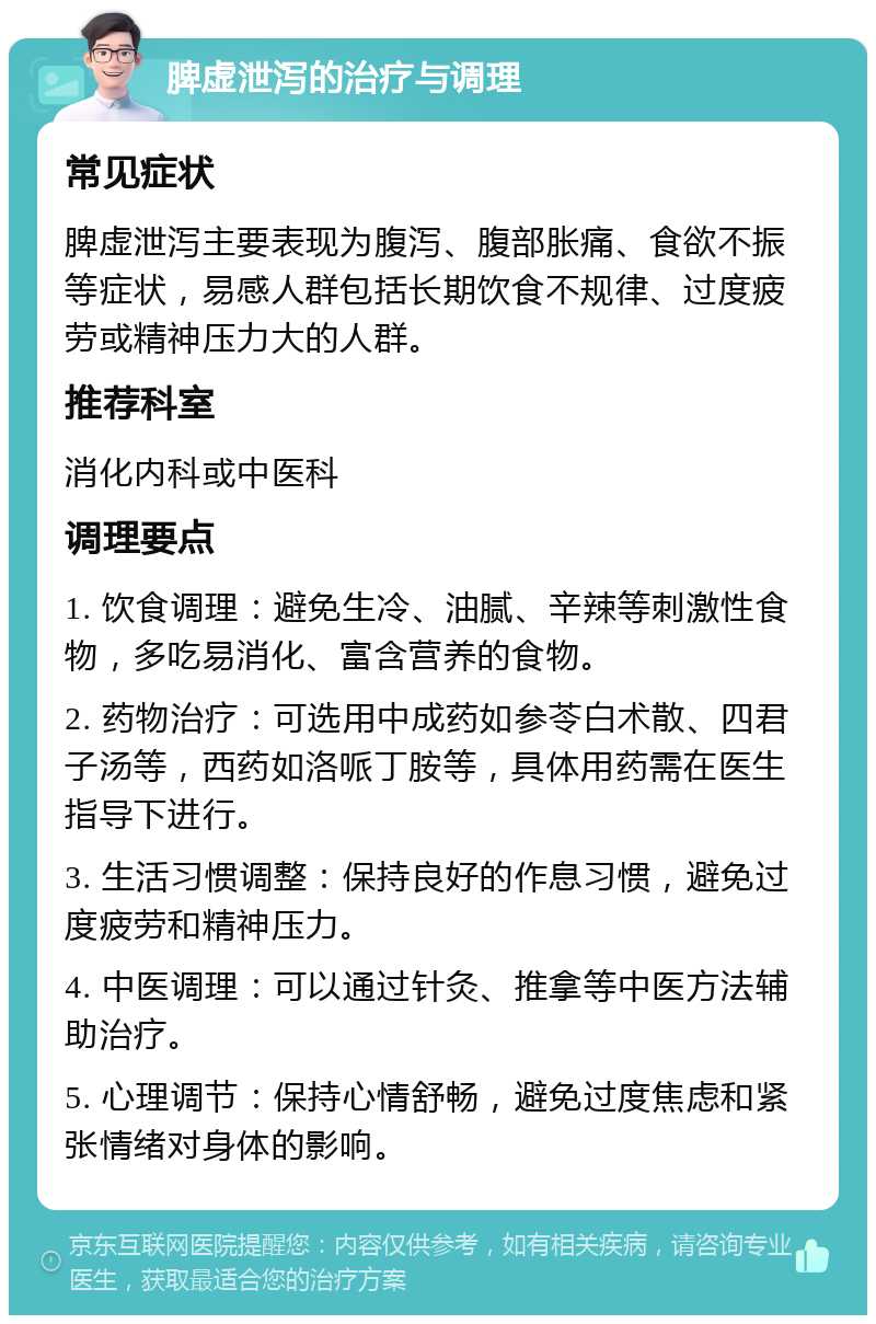 脾虚泄泻的治疗与调理 常见症状 脾虚泄泻主要表现为腹泻、腹部胀痛、食欲不振等症状，易感人群包括长期饮食不规律、过度疲劳或精神压力大的人群。 推荐科室 消化内科或中医科 调理要点 1. 饮食调理：避免生冷、油腻、辛辣等刺激性食物，多吃易消化、富含营养的食物。 2. 药物治疗：可选用中成药如参苓白术散、四君子汤等，西药如洛哌丁胺等，具体用药需在医生指导下进行。 3. 生活习惯调整：保持良好的作息习惯，避免过度疲劳和精神压力。 4. 中医调理：可以通过针灸、推拿等中医方法辅助治疗。 5. 心理调节：保持心情舒畅，避免过度焦虑和紧张情绪对身体的影响。