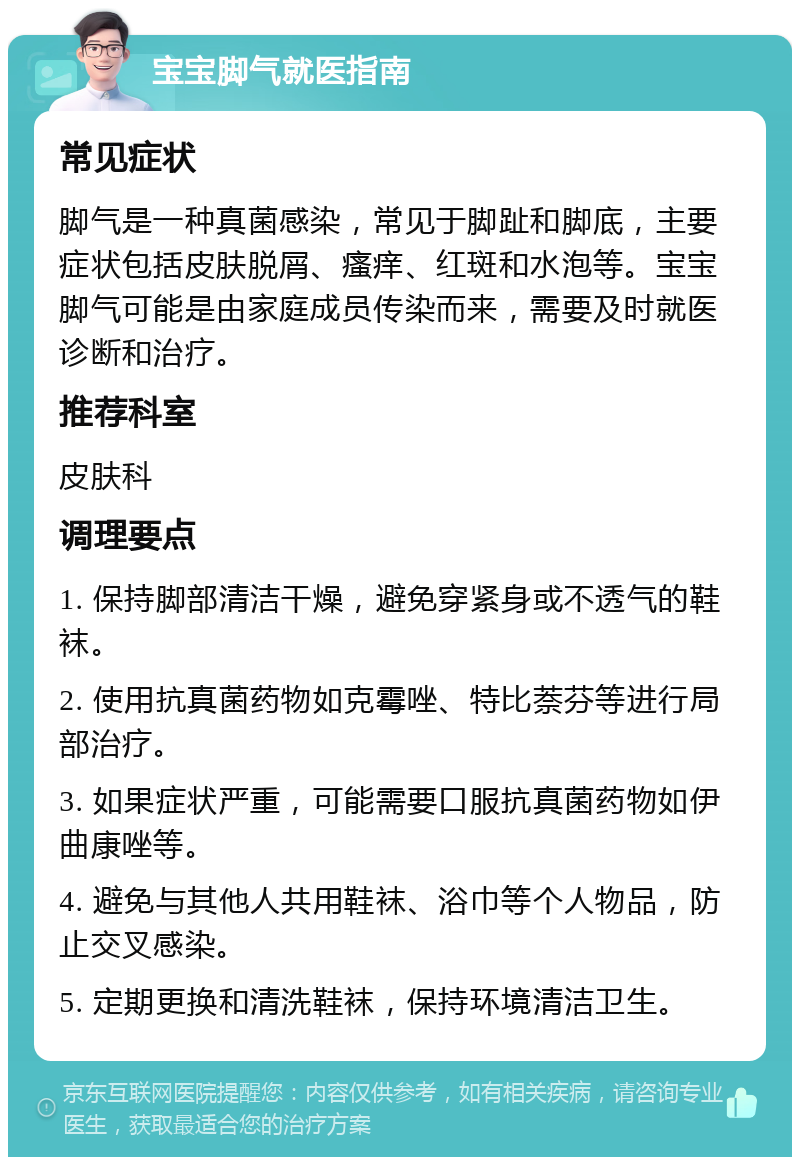 宝宝脚气就医指南 常见症状 脚气是一种真菌感染，常见于脚趾和脚底，主要症状包括皮肤脱屑、瘙痒、红斑和水泡等。宝宝脚气可能是由家庭成员传染而来，需要及时就医诊断和治疗。 推荐科室 皮肤科 调理要点 1. 保持脚部清洁干燥，避免穿紧身或不透气的鞋袜。 2. 使用抗真菌药物如克霉唑、特比萘芬等进行局部治疗。 3. 如果症状严重，可能需要口服抗真菌药物如伊曲康唑等。 4. 避免与其他人共用鞋袜、浴巾等个人物品，防止交叉感染。 5. 定期更换和清洗鞋袜，保持环境清洁卫生。