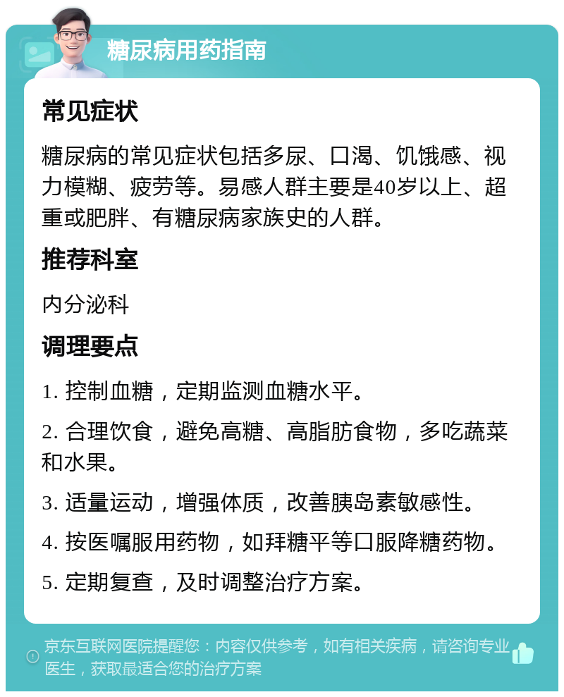 糖尿病用药指南 常见症状 糖尿病的常见症状包括多尿、口渴、饥饿感、视力模糊、疲劳等。易感人群主要是40岁以上、超重或肥胖、有糖尿病家族史的人群。 推荐科室 内分泌科 调理要点 1. 控制血糖，定期监测血糖水平。 2. 合理饮食，避免高糖、高脂肪食物，多吃蔬菜和水果。 3. 适量运动，增强体质，改善胰岛素敏感性。 4. 按医嘱服用药物，如拜糖平等口服降糖药物。 5. 定期复查，及时调整治疗方案。