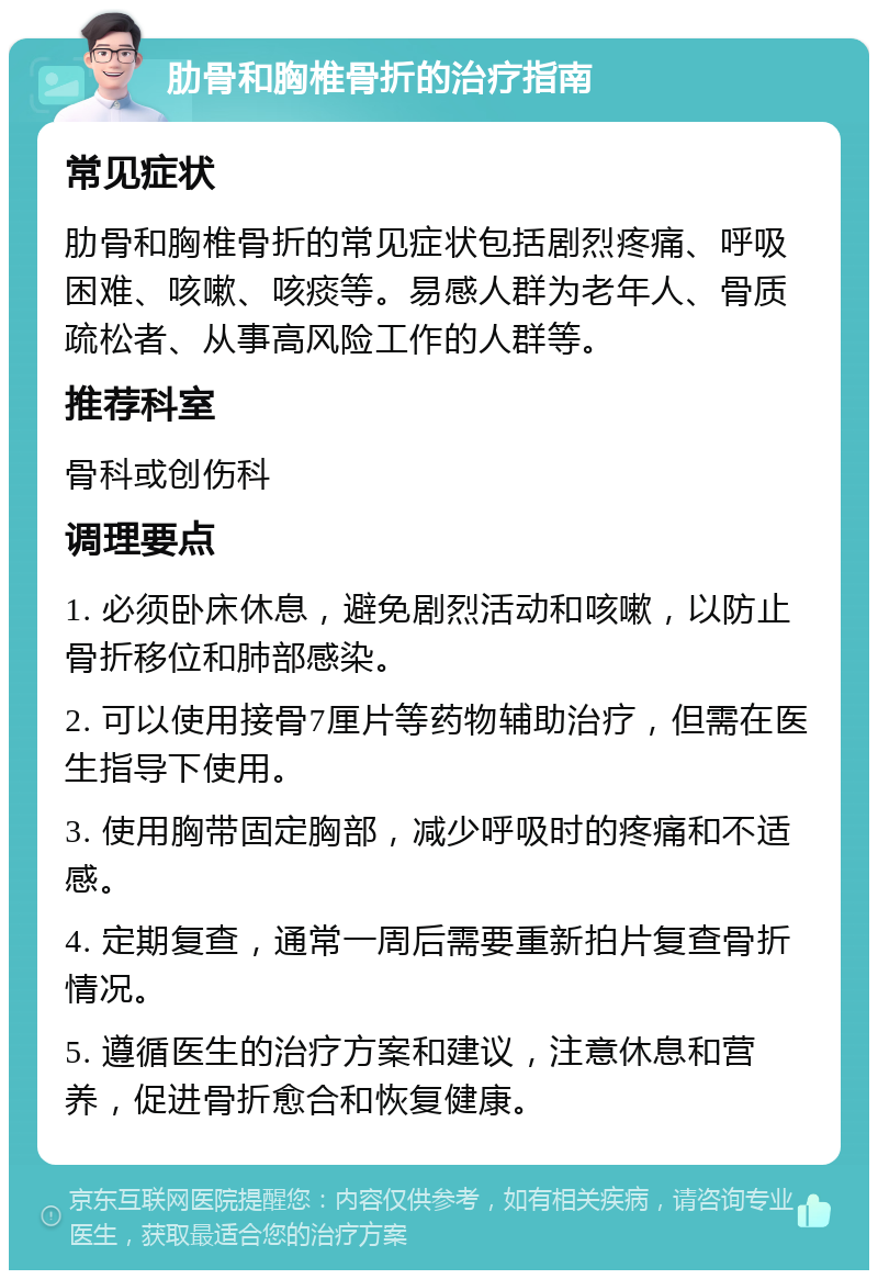 肋骨和胸椎骨折的治疗指南 常见症状 肋骨和胸椎骨折的常见症状包括剧烈疼痛、呼吸困难、咳嗽、咳痰等。易感人群为老年人、骨质疏松者、从事高风险工作的人群等。 推荐科室 骨科或创伤科 调理要点 1. 必须卧床休息，避免剧烈活动和咳嗽，以防止骨折移位和肺部感染。 2. 可以使用接骨7厘片等药物辅助治疗，但需在医生指导下使用。 3. 使用胸带固定胸部，减少呼吸时的疼痛和不适感。 4. 定期复查，通常一周后需要重新拍片复查骨折情况。 5. 遵循医生的治疗方案和建议，注意休息和营养，促进骨折愈合和恢复健康。