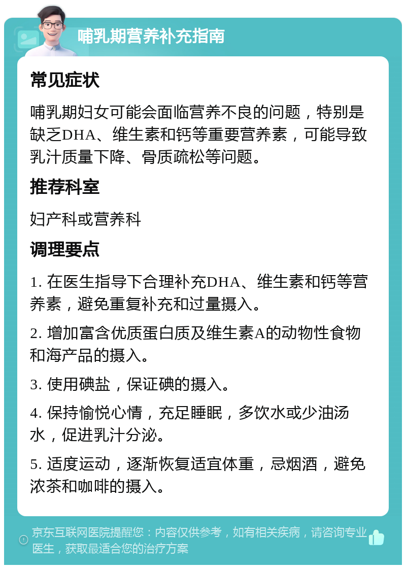 哺乳期营养补充指南 常见症状 哺乳期妇女可能会面临营养不良的问题，特别是缺乏DHA、维生素和钙等重要营养素，可能导致乳汁质量下降、骨质疏松等问题。 推荐科室 妇产科或营养科 调理要点 1. 在医生指导下合理补充DHA、维生素和钙等营养素，避免重复补充和过量摄入。 2. 增加富含优质蛋白质及维生素A的动物性食物和海产品的摄入。 3. 使用碘盐，保证碘的摄入。 4. 保持愉悦心情，充足睡眠，多饮水或少油汤水，促进乳汁分泌。 5. 适度运动，逐渐恢复适宜体重，忌烟酒，避免浓茶和咖啡的摄入。