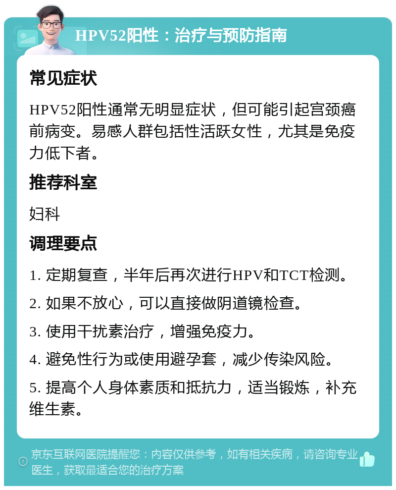 HPV52阳性：治疗与预防指南 常见症状 HPV52阳性通常无明显症状，但可能引起宫颈癌前病变。易感人群包括性活跃女性，尤其是免疫力低下者。 推荐科室 妇科 调理要点 1. 定期复查，半年后再次进行HPV和TCT检测。 2. 如果不放心，可以直接做阴道镜检查。 3. 使用干扰素治疗，增强免疫力。 4. 避免性行为或使用避孕套，减少传染风险。 5. 提高个人身体素质和抵抗力，适当锻炼，补充维生素。