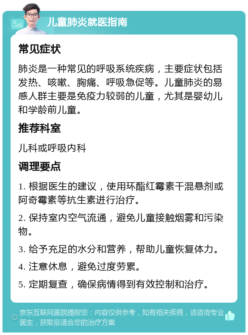 儿童肺炎就医指南 常见症状 肺炎是一种常见的呼吸系统疾病，主要症状包括发热、咳嗽、胸痛、呼吸急促等。儿童肺炎的易感人群主要是免疫力较弱的儿童，尤其是婴幼儿和学龄前儿童。 推荐科室 儿科或呼吸内科 调理要点 1. 根据医生的建议，使用环酯红霉素干混悬剂或阿奇霉素等抗生素进行治疗。 2. 保持室内空气流通，避免儿童接触烟雾和污染物。 3. 给予充足的水分和营养，帮助儿童恢复体力。 4. 注意休息，避免过度劳累。 5. 定期复查，确保病情得到有效控制和治疗。