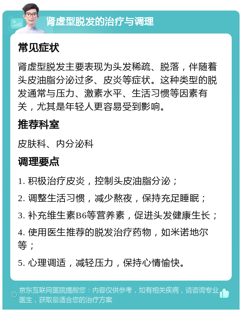 肾虚型脱发的治疗与调理 常见症状 肾虚型脱发主要表现为头发稀疏、脱落，伴随着头皮油脂分泌过多、皮炎等症状。这种类型的脱发通常与压力、激素水平、生活习惯等因素有关，尤其是年轻人更容易受到影响。 推荐科室 皮肤科、内分泌科 调理要点 1. 积极治疗皮炎，控制头皮油脂分泌； 2. 调整生活习惯，减少熬夜，保持充足睡眠； 3. 补充维生素B6等营养素，促进头发健康生长； 4. 使用医生推荐的脱发治疗药物，如米诺地尔等； 5. 心理调适，减轻压力，保持心情愉快。