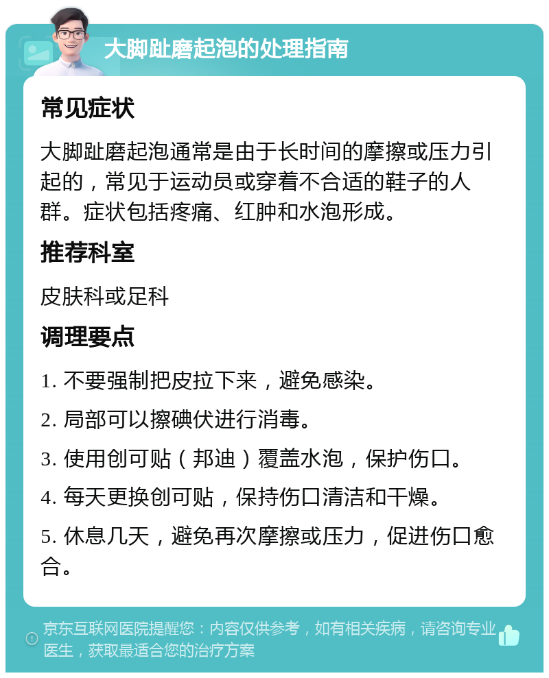 大脚趾磨起泡的处理指南 常见症状 大脚趾磨起泡通常是由于长时间的摩擦或压力引起的，常见于运动员或穿着不合适的鞋子的人群。症状包括疼痛、红肿和水泡形成。 推荐科室 皮肤科或足科 调理要点 1. 不要强制把皮拉下来，避免感染。 2. 局部可以擦碘伏进行消毒。 3. 使用创可贴（邦迪）覆盖水泡，保护伤口。 4. 每天更换创可贴，保持伤口清洁和干燥。 5. 休息几天，避免再次摩擦或压力，促进伤口愈合。